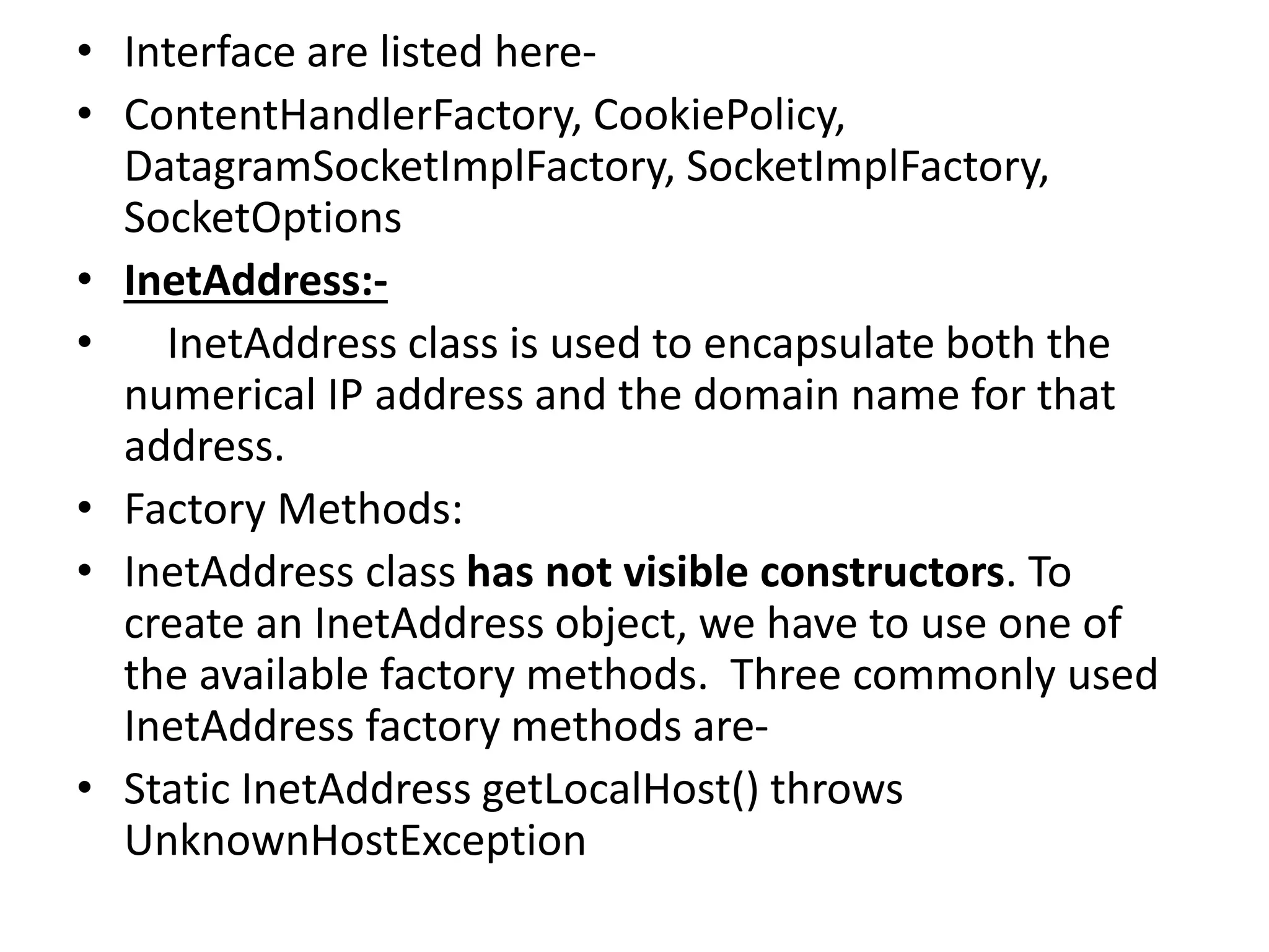 • Interface are listed here-
• ContentHandlerFactory, CookiePolicy,
DatagramSocketImplFactory, SocketImplFactory,
SocketOptions
• InetAddress:-
• InetAddress class is used to encapsulate both the
numerical IP address and the domain name for that
address.
• Factory Methods:
• InetAddress class has not visible constructors. To
create an InetAddress object, we have to use one of
the available factory methods. Three commonly used
InetAddress factory methods are-
• Static InetAddress getLocalHost() throws
UnknownHostException
 