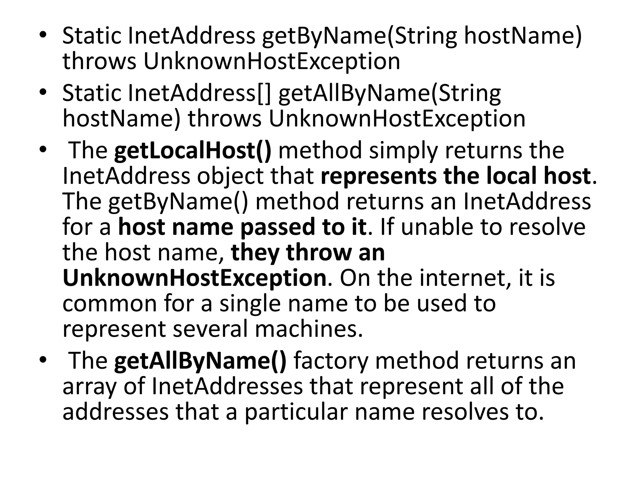 • Static InetAddress getByName(String hostName)
throws UnknownHostException
• Static InetAddress[] getAllByName(String
hostName) throws UnknownHostException
• The getLocalHost() method simply returns the
InetAddress object that represents the local host.
The getByName() method returns an InetAddress
for a host name passed to it. If unable to resolve
the host name, they throw an
UnknownHostException. On the internet, it is
common for a single name to be used to
represent several machines.
• The getAllByName() factory method returns an
array of InetAddresses that represent all of the
addresses that a particular name resolves to.
 