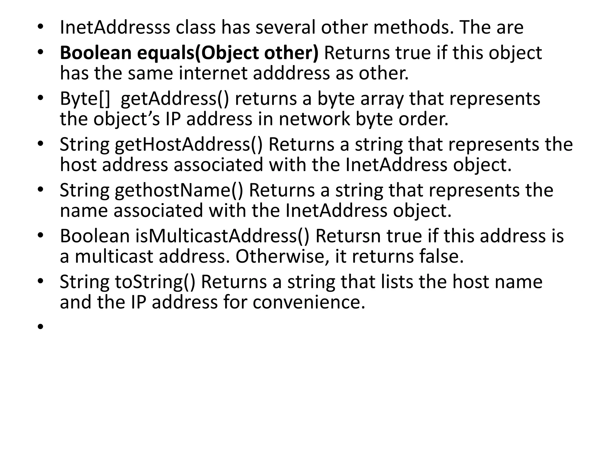 • InetAddresss class has several other methods. The are
• Boolean equals(Object other) Returns true if this object
has the same internet adddress as other.
• Byte[] getAddress() returns a byte array that represents
the object’s IP address in network byte order.
• String getHostAddress() Returns a string that represents the
host address associated with the InetAddress object.
• String gethostName() Returns a string that represents the
name associated with the InetAddress object.
• Boolean isMulticastAddress() Retursn true if this address is
a multicast address. Otherwise, it returns false.
• String toString() Returns a string that lists the host name
and the IP address for convenience.
•
 