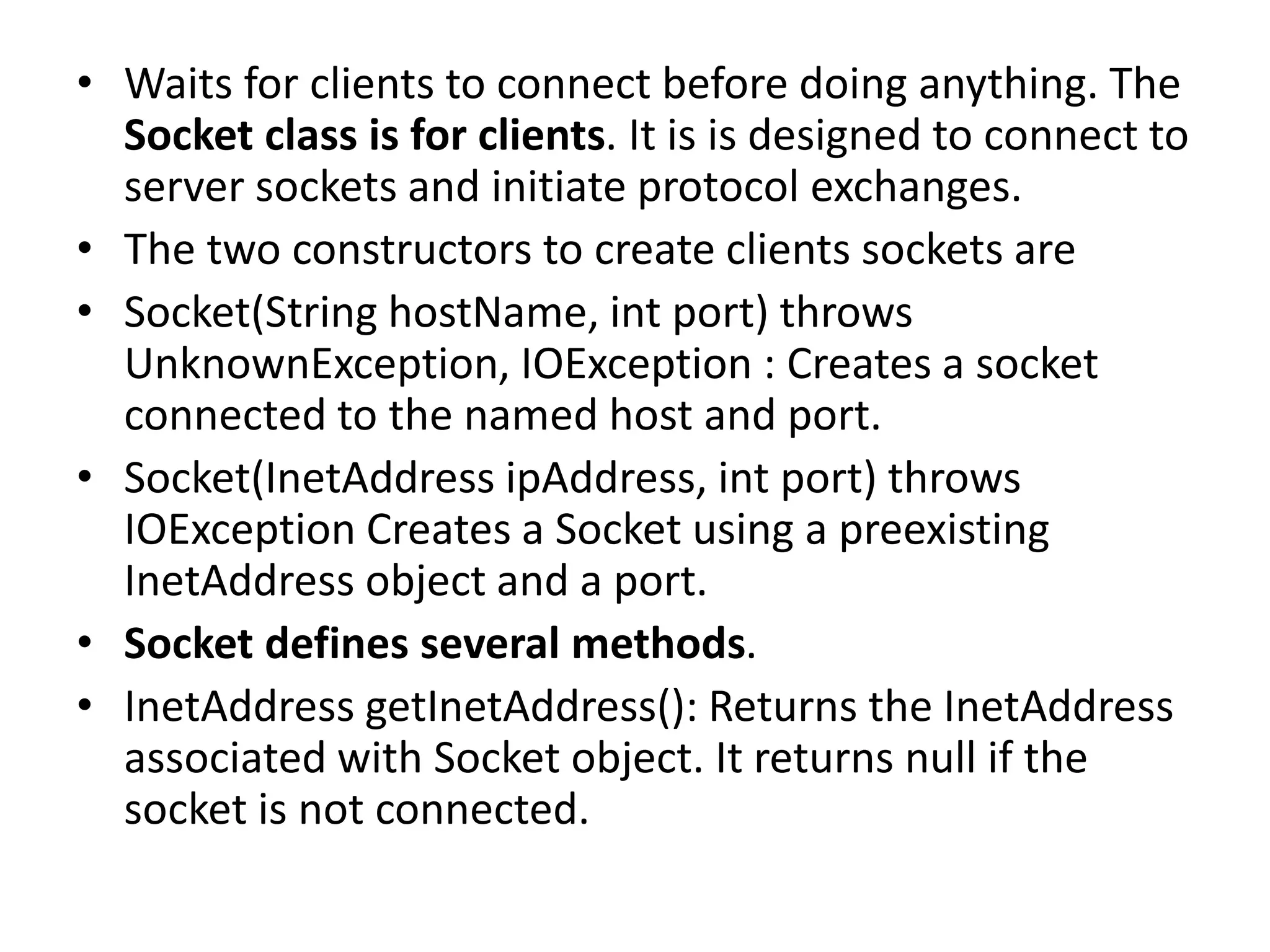 • Waits for clients to connect before doing anything. The
Socket class is for clients. It is is designed to connect to
server sockets and initiate protocol exchanges.
• The two constructors to create clients sockets are
• Socket(String hostName, int port) throws
UnknownException, IOException : Creates a socket
connected to the named host and port.
• Socket(InetAddress ipAddress, int port) throws
IOException Creates a Socket using a preexisting
InetAddress object and a port.
• Socket defines several methods.
• InetAddress getInetAddress(): Returns the InetAddress
associated with Socket object. It returns null if the
socket is not connected.
 