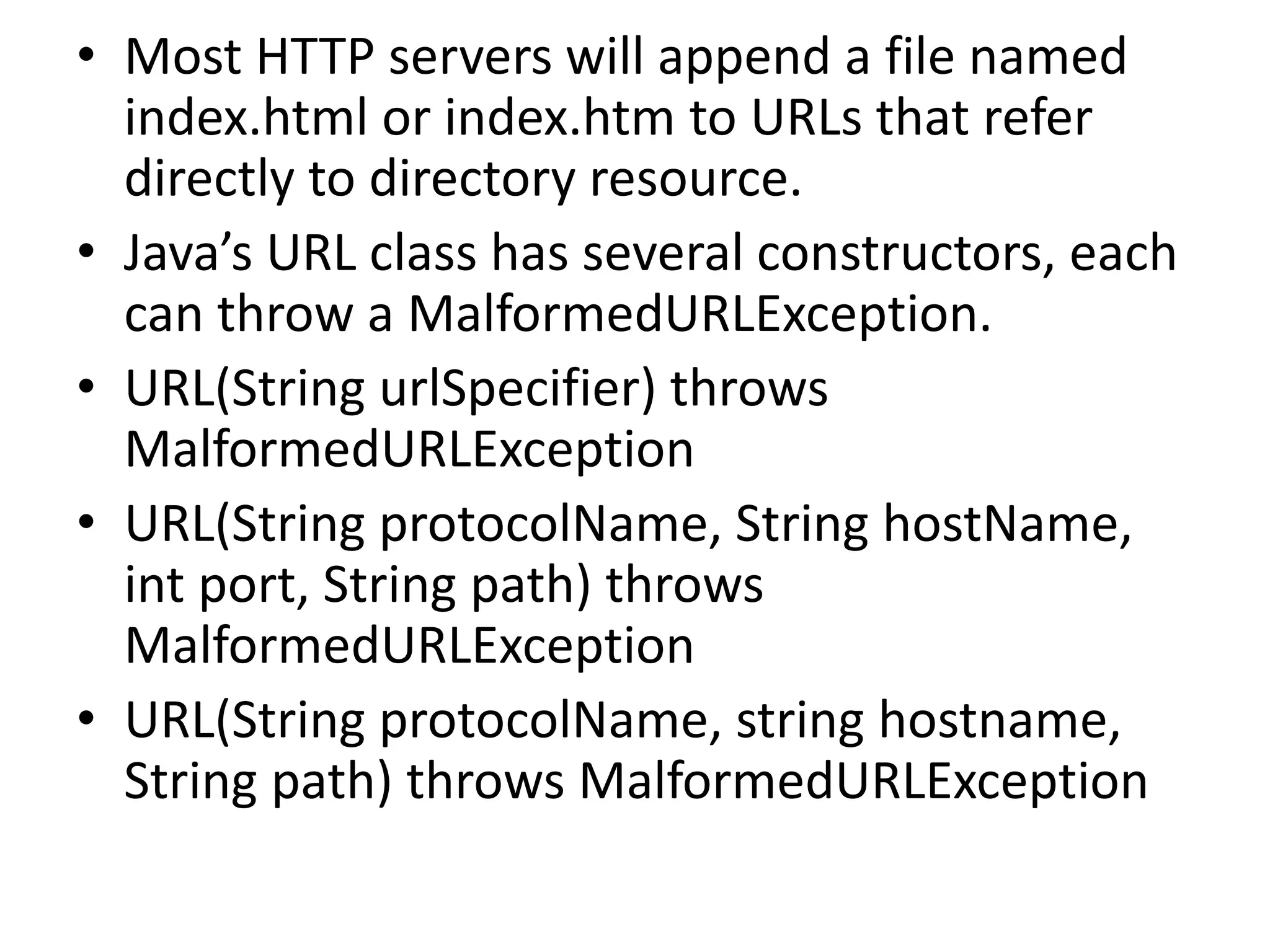 • Most HTTP servers will append a file named
index.html or index.htm to URLs that refer
directly to directory resource.
• Java’s URL class has several constructors, each
can throw a MalformedURLException.
• URL(String urlSpecifier) throws
MalformedURLException
• URL(String protocolName, String hostName,
int port, String path) throws
MalformedURLException
• URL(String protocolName, string hostname,
String path) throws MalformedURLException
 