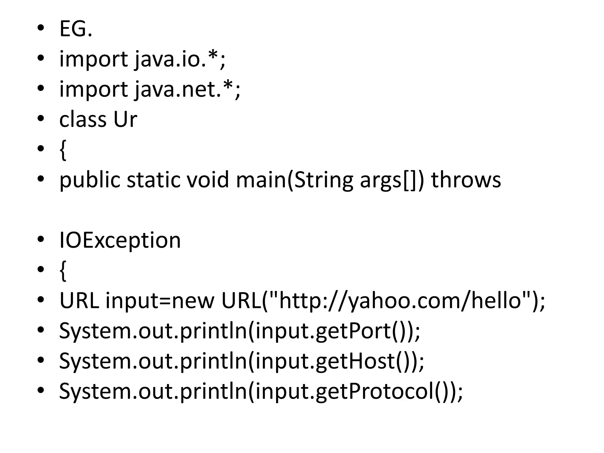 • EG.
• import java.io.*;
• import java.net.*;
• class Ur
• {
• public static void main(String args[]) throws
• IOException
• {
• URL input=new URL("http://yahoo.com/hello");
• System.out.println(input.getPort());
• System.out.println(input.getHost());
• System.out.println(input.getProtocol());
 