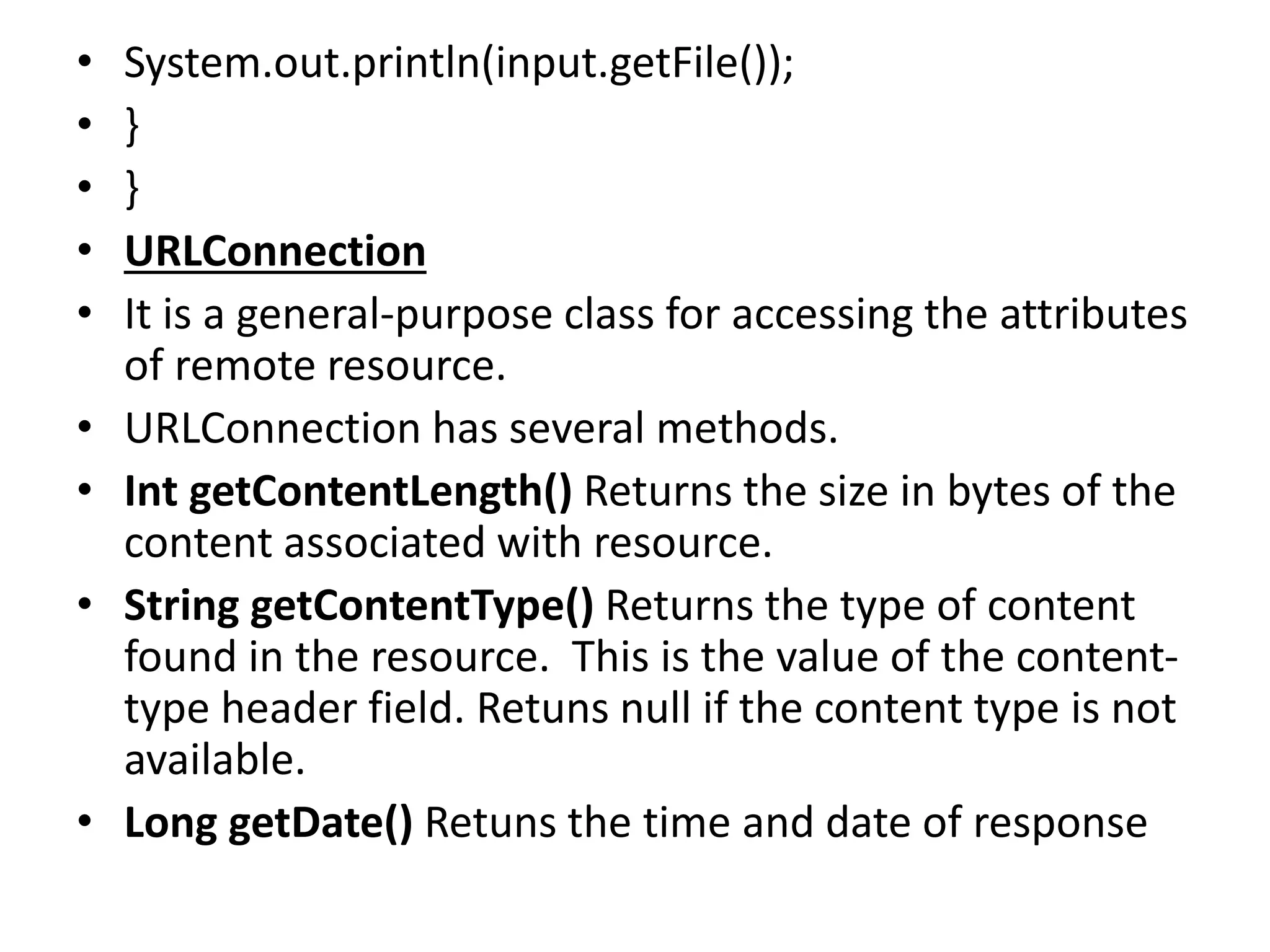 • System.out.println(input.getFile());
• }
• }
• URLConnection
• It is a general-purpose class for accessing the attributes
of remote resource.
• URLConnection has several methods.
• Int getContentLength() Returns the size in bytes of the
content associated with resource.
• String getContentType() Returns the type of content
found in the resource. This is the value of the content-
type header field. Retuns null if the content type is not
available.
• Long getDate() Retuns the time and date of response
 