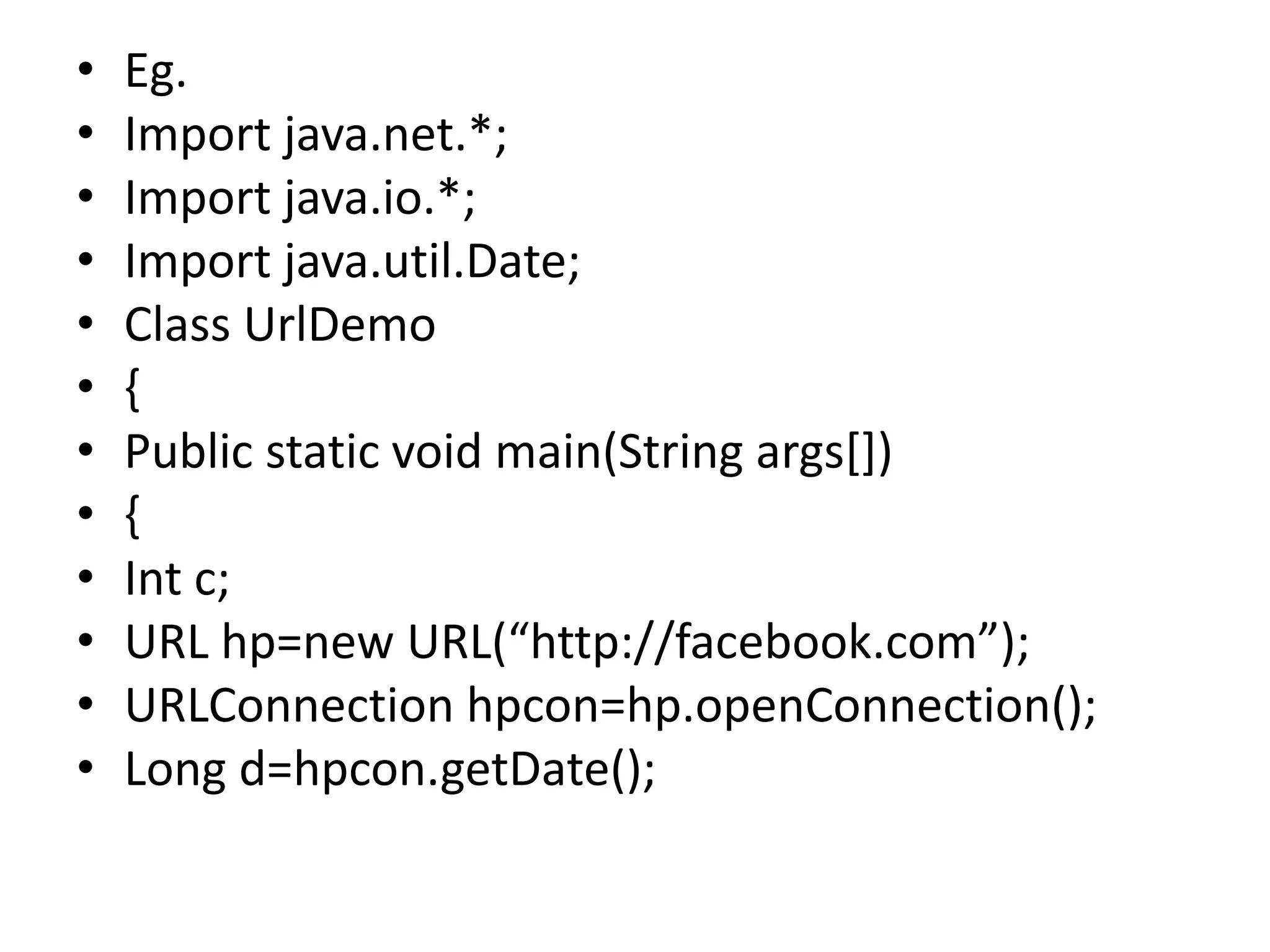 • Eg.
• Import java.net.*;
• Import java.io.*;
• Import java.util.Date;
• Class UrlDemo
• {
• Public static void main(String args[])
• {
• Int c;
• URL hp=new URL(“http://facebook.com”);
• URLConnection hpcon=hp.openConnection();
• Long d=hpcon.getDate();
 