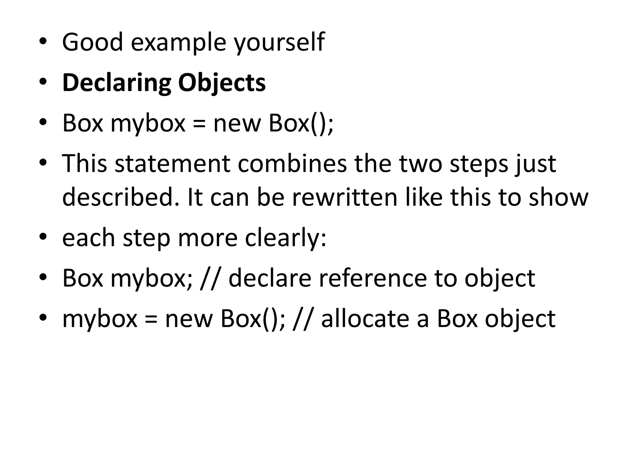 • Good example yourself
• Declaring Objects
• Box mybox = new Box();
• This statement combines the two steps just
described. It can be rewritten like this to show
• each step more clearly:
• Box mybox; // declare reference to object
• mybox = new Box(); // allocate a Box object
 