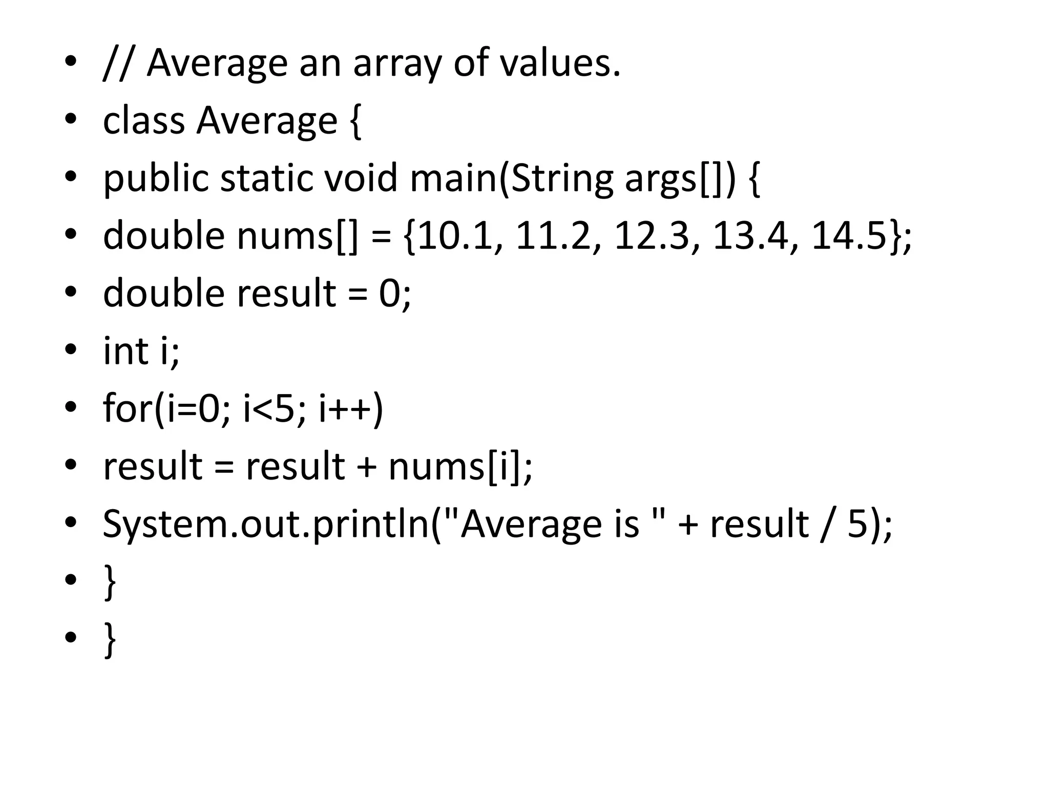 • // Average an array of values.
• class Average {
• public static void main(String args[]) {
• double nums[] = {10.1, 11.2, 12.3, 13.4, 14.5};
• double result = 0;
• int i;
• for(i=0; i<5; i++)
• result = result + nums[i];
• System.out.println("Average is " + result / 5);
• }
• }
 