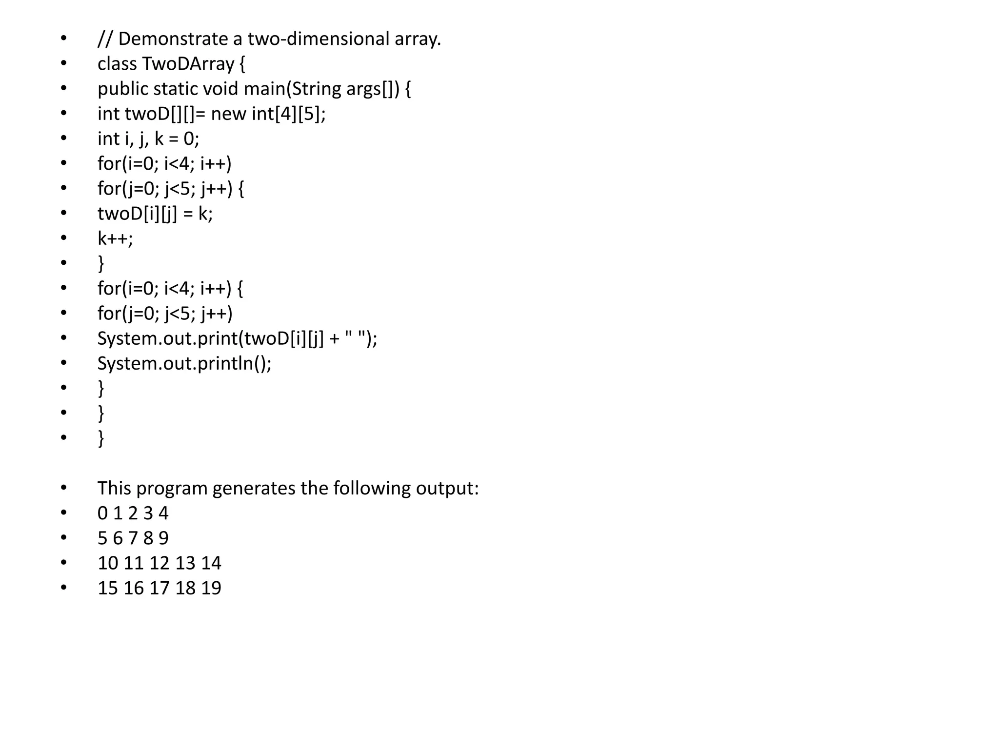 • // Demonstrate a two-dimensional array.
• class TwoDArray {
• public static void main(String args[]) {
• int twoD[][]= new int[4][5];
• int i, j, k = 0;
• for(i=0; i<4; i++)
• for(j=0; j<5; j++) {
• twoD[i][j] = k;
• k++;
• }
• for(i=0; i<4; i++) {
• for(j=0; j<5; j++)
• System.out.print(twoD[i][j] + " ");
• System.out.println();
• }
• }
• }
• This program generates the following output:
• 0 1 2 3 4
• 5 6 7 8 9
• 10 11 12 13 14
• 15 16 17 18 19
 