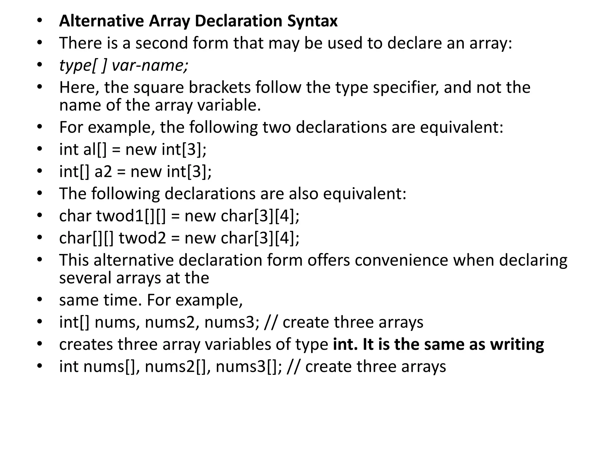 • Alternative Array Declaration Syntax
• There is a second form that may be used to declare an array:
• type[ ] var-name;
• Here, the square brackets follow the type specifier, and not the
name of the array variable.
• For example, the following two declarations are equivalent:
• int al[] = new int[3];
• int[] a2 = new int[3];
• The following declarations are also equivalent:
• char twod1[][] = new char[3][4];
• char[][] twod2 = new char[3][4];
• This alternative declaration form offers convenience when declaring
several arrays at the
• same time. For example,
• int[] nums, nums2, nums3; // create three arrays
• creates three array variables of type int. It is the same as writing
• int nums[], nums2[], nums3[]; // create three arrays
 