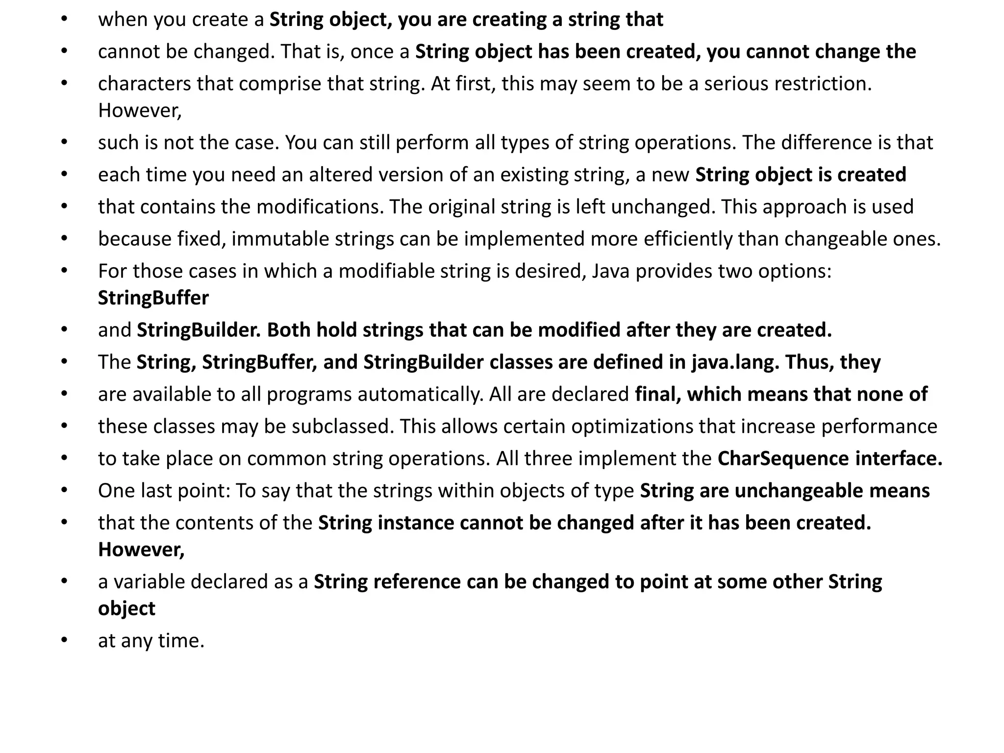 • when you create a String object, you are creating a string that
• cannot be changed. That is, once a String object has been created, you cannot change the
• characters that comprise that string. At first, this may seem to be a serious restriction.
However,
• such is not the case. You can still perform all types of string operations. The difference is that
• each time you need an altered version of an existing string, a new String object is created
• that contains the modifications. The original string is left unchanged. This approach is used
• because fixed, immutable strings can be implemented more efficiently than changeable ones.
• For those cases in which a modifiable string is desired, Java provides two options:
StringBuffer
• and StringBuilder. Both hold strings that can be modified after they are created.
• The String, StringBuffer, and StringBuilder classes are defined in java.lang. Thus, they
• are available to all programs automatically. All are declared final, which means that none of
• these classes may be subclassed. This allows certain optimizations that increase performance
• to take place on common string operations. All three implement the CharSequence interface.
• One last point: To say that the strings within objects of type String are unchangeable means
• that the contents of the String instance cannot be changed after it has been created.
However,
• a variable declared as a String reference can be changed to point at some other String
object
• at any time.
 