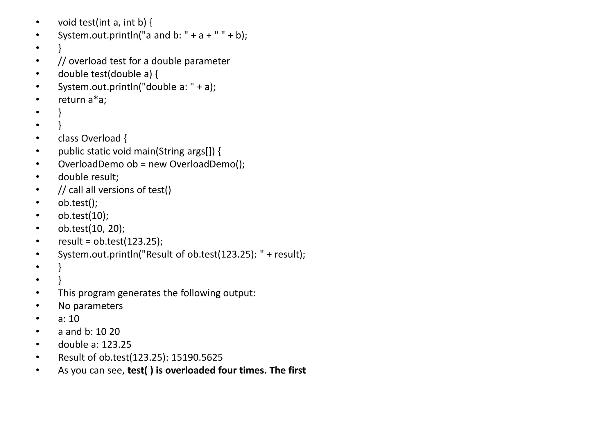 • void test(int a, int b) {
• System.out.println("a and b: " + a + " " + b);
• }
• // overload test for a double parameter
• double test(double a) {
• System.out.println("double a: " + a);
• return a*a;
• }
• }
• class Overload {
• public static void main(String args[]) {
• OverloadDemo ob = new OverloadDemo();
• double result;
• // call all versions of test()
• ob.test();
• ob.test(10);
• ob.test(10, 20);
• result = ob.test(123.25);
• System.out.println("Result of ob.test(123.25): " + result);
• }
• }
• This program generates the following output:
• No parameters
• a: 10
• a and b: 10 20
• double a: 123.25
• Result of ob.test(123.25): 15190.5625
• As you can see, test( ) is overloaded four times. The first
 