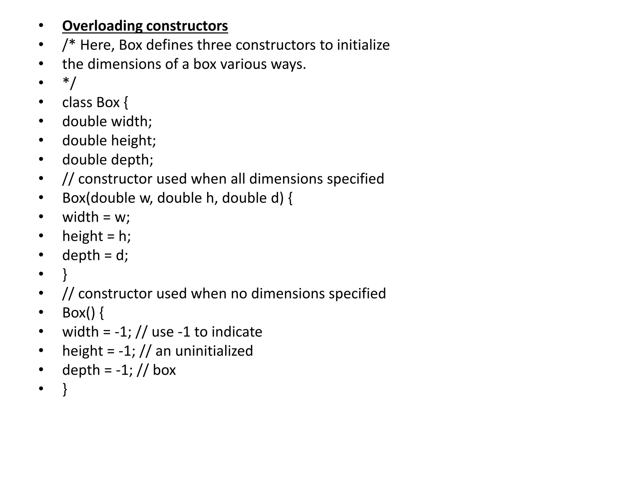 • Overloading constructors
• /* Here, Box defines three constructors to initialize
• the dimensions of a box various ways.
• */
• class Box {
• double width;
• double height;
• double depth;
• // constructor used when all dimensions specified
• Box(double w, double h, double d) {
• width = w;
• height = h;
• depth = d;
• }
• // constructor used when no dimensions specified
• Box() {
• width = -1; // use -1 to indicate
• height = -1; // an uninitialized
• depth = -1; // box
• }
 