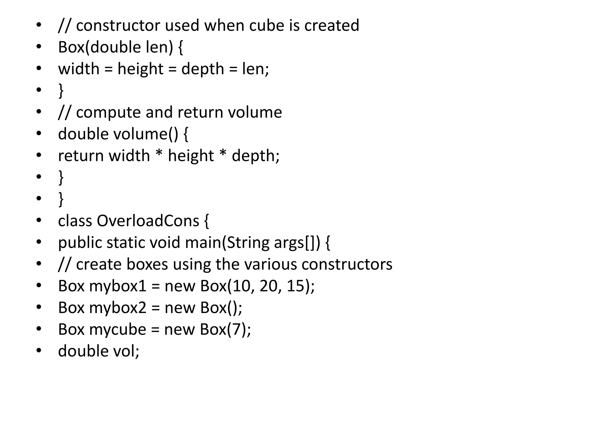 • // constructor used when cube is created
• Box(double len) {
• width = height = depth = len;
• }
• // compute and return volume
• double volume() {
• return width * height * depth;
• }
• }
• class OverloadCons {
• public static void main(String args[]) {
• // create boxes using the various constructors
• Box mybox1 = new Box(10, 20, 15);
• Box mybox2 = new Box();
• Box mycube = new Box(7);
• double vol;
 