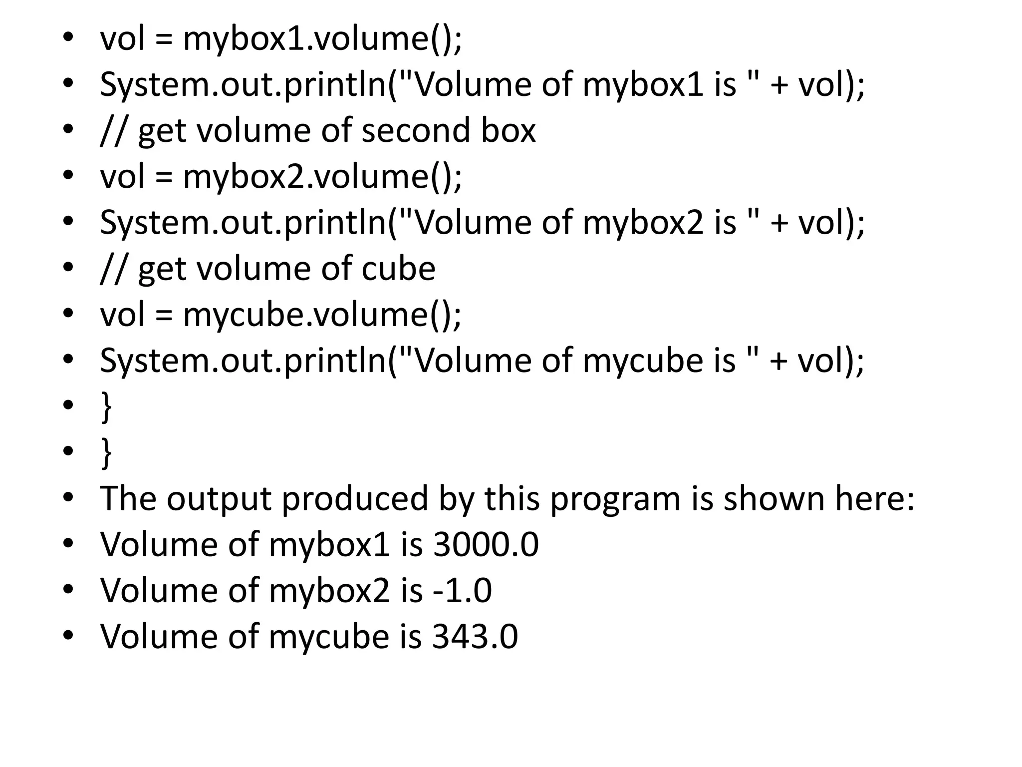 • vol = mybox1.volume();
• System.out.println("Volume of mybox1 is " + vol);
• // get volume of second box
• vol = mybox2.volume();
• System.out.println("Volume of mybox2 is " + vol);
• // get volume of cube
• vol = mycube.volume();
• System.out.println("Volume of mycube is " + vol);
• }
• }
• The output produced by this program is shown here:
• Volume of mybox1 is 3000.0
• Volume of mybox2 is -1.0
• Volume of mycube is 343.0
 