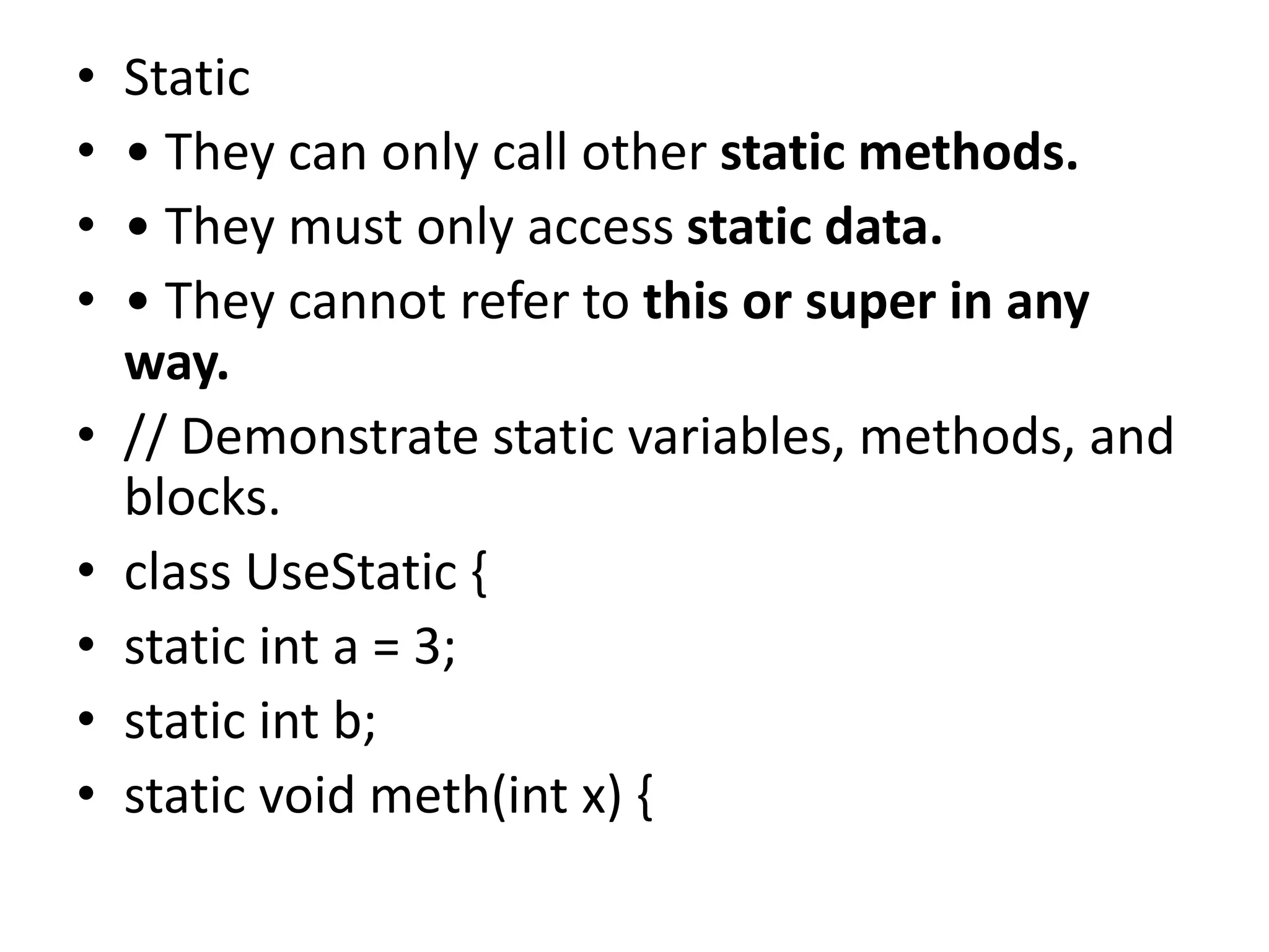 • Static
• • They can only call other static methods.
• • They must only access static data.
• • They cannot refer to this or super in any
way.
• // Demonstrate static variables, methods, and
blocks.
• class UseStatic {
• static int a = 3;
• static int b;
• static void meth(int x) {
 