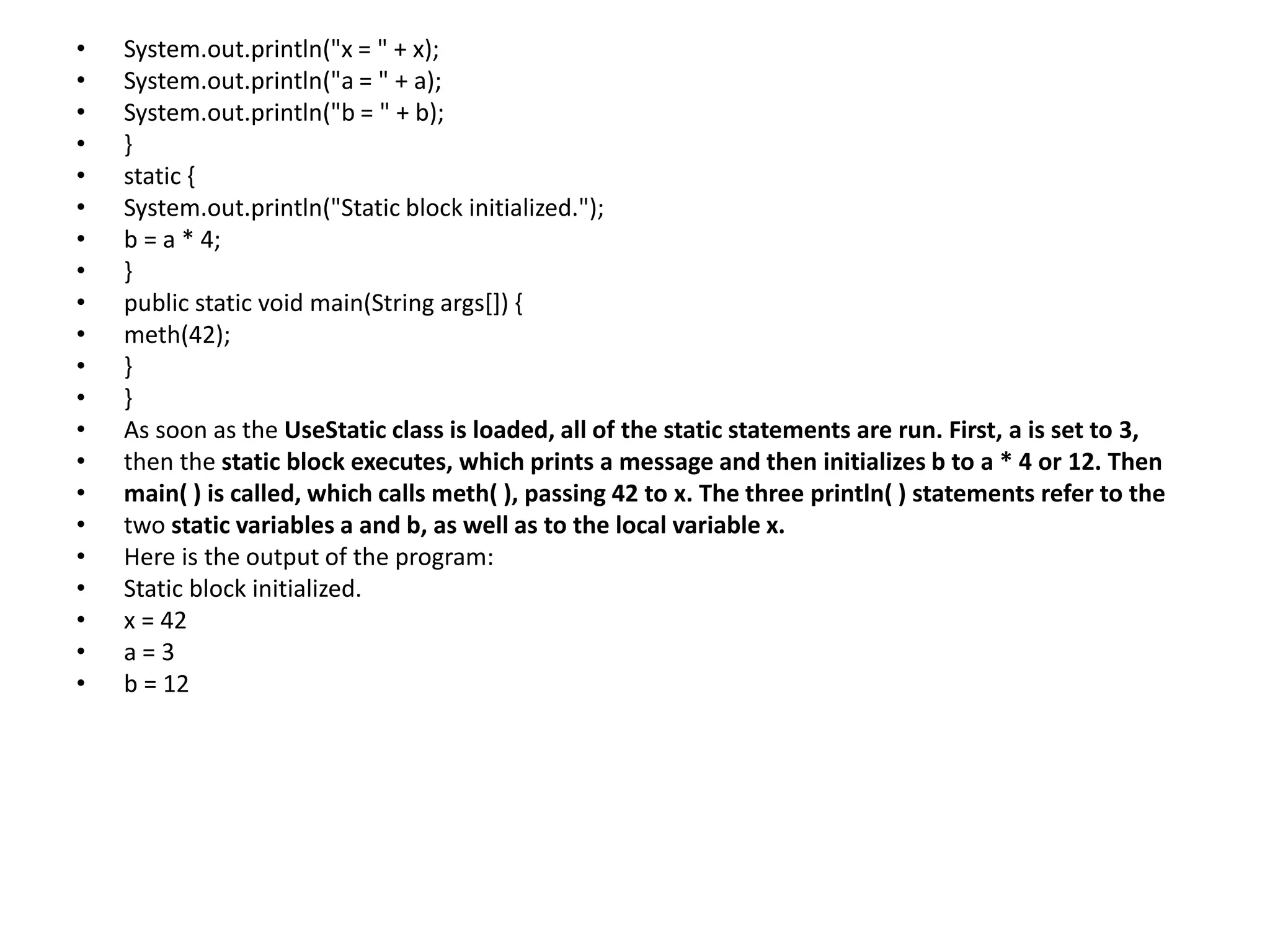 • System.out.println("x = " + x);
• System.out.println("a = " + a);
• System.out.println("b = " + b);
• }
• static {
• System.out.println("Static block initialized.");
• b = a * 4;
• }
• public static void main(String args[]) {
• meth(42);
• }
• }
• As soon as the UseStatic class is loaded, all of the static statements are run. First, a is set to 3,
• then the static block executes, which prints a message and then initializes b to a * 4 or 12. Then
• main( ) is called, which calls meth( ), passing 42 to x. The three println( ) statements refer to the
• two static variables a and b, as well as to the local variable x.
• Here is the output of the program:
• Static block initialized.
• x = 42
• a = 3
• b = 12
 