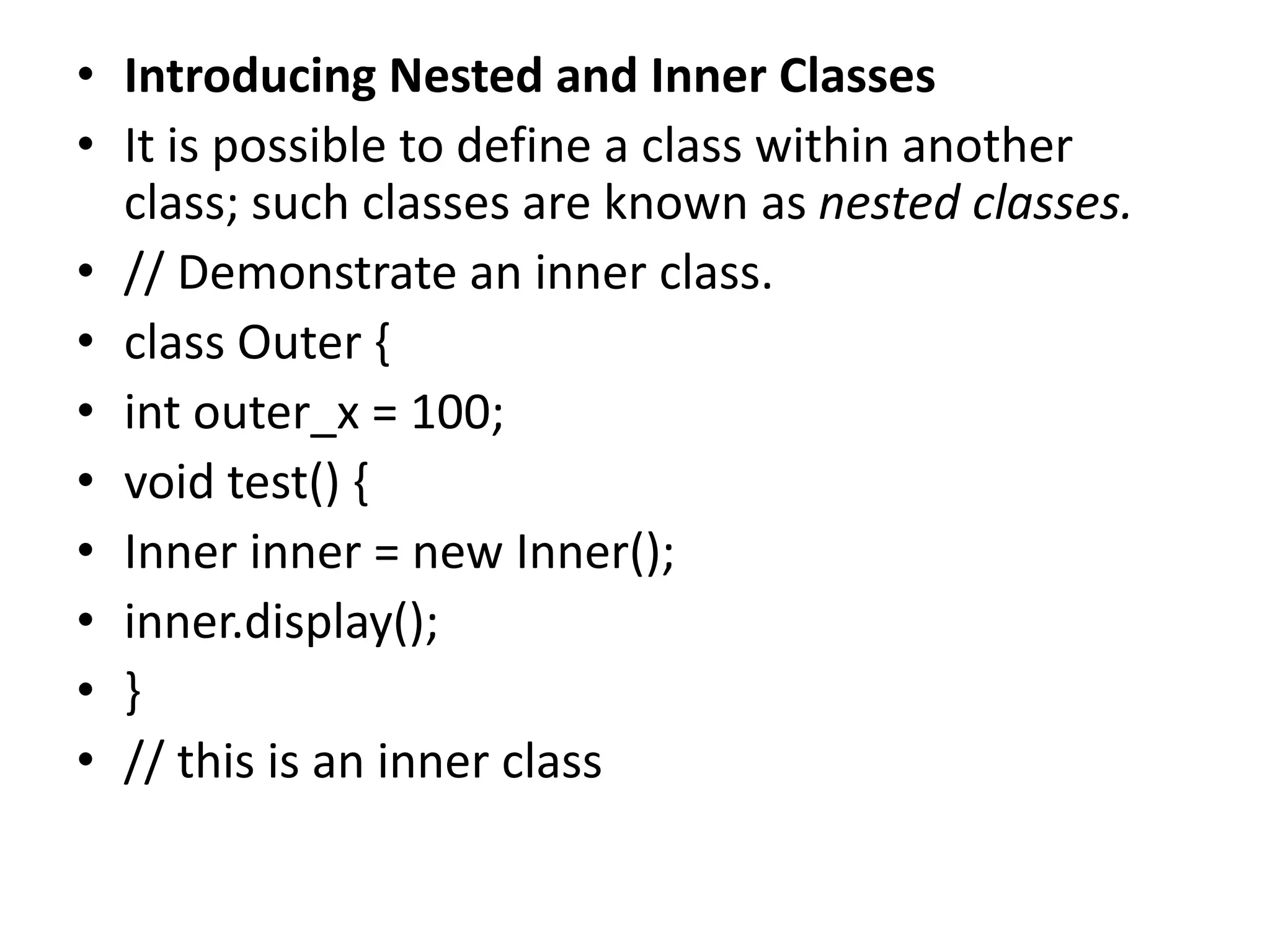 • Introducing Nested and Inner Classes
• It is possible to define a class within another
class; such classes are known as nested classes.
• // Demonstrate an inner class.
• class Outer {
• int outer_x = 100;
• void test() {
• Inner inner = new Inner();
• inner.display();
• }
• // this is an inner class
 