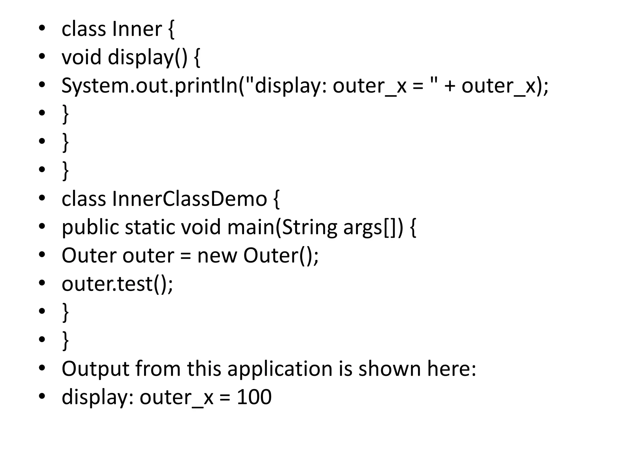 • class Inner {
• void display() {
• System.out.println("display: outer_x = " + outer_x);
• }
• }
• }
• class InnerClassDemo {
• public static void main(String args[]) {
• Outer outer = new Outer();
• outer.test();
• }
• }
• Output from this application is shown here:
• display: outer_x = 100
 