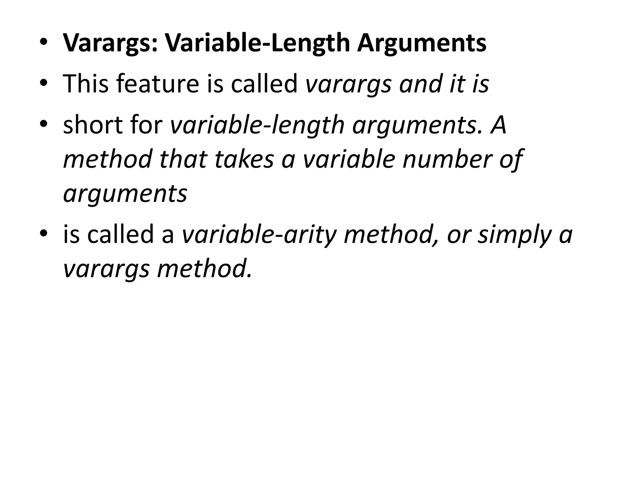 • Varargs: Variable-Length Arguments
• This feature is called varargs and it is
• short for variable-length arguments. A
method that takes a variable number of
arguments
• is called a variable-arity method, or simply a
varargs method.
 