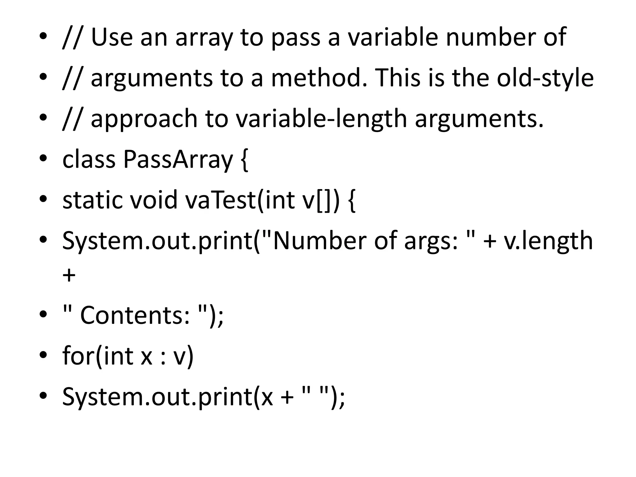 • // Use an array to pass a variable number of
• // arguments to a method. This is the old-style
• // approach to variable-length arguments.
• class PassArray {
• static void vaTest(int v[]) {
• System.out.print("Number of args: " + v.length
+
• " Contents: ");
• for(int x : v)
• System.out.print(x + " ");
 