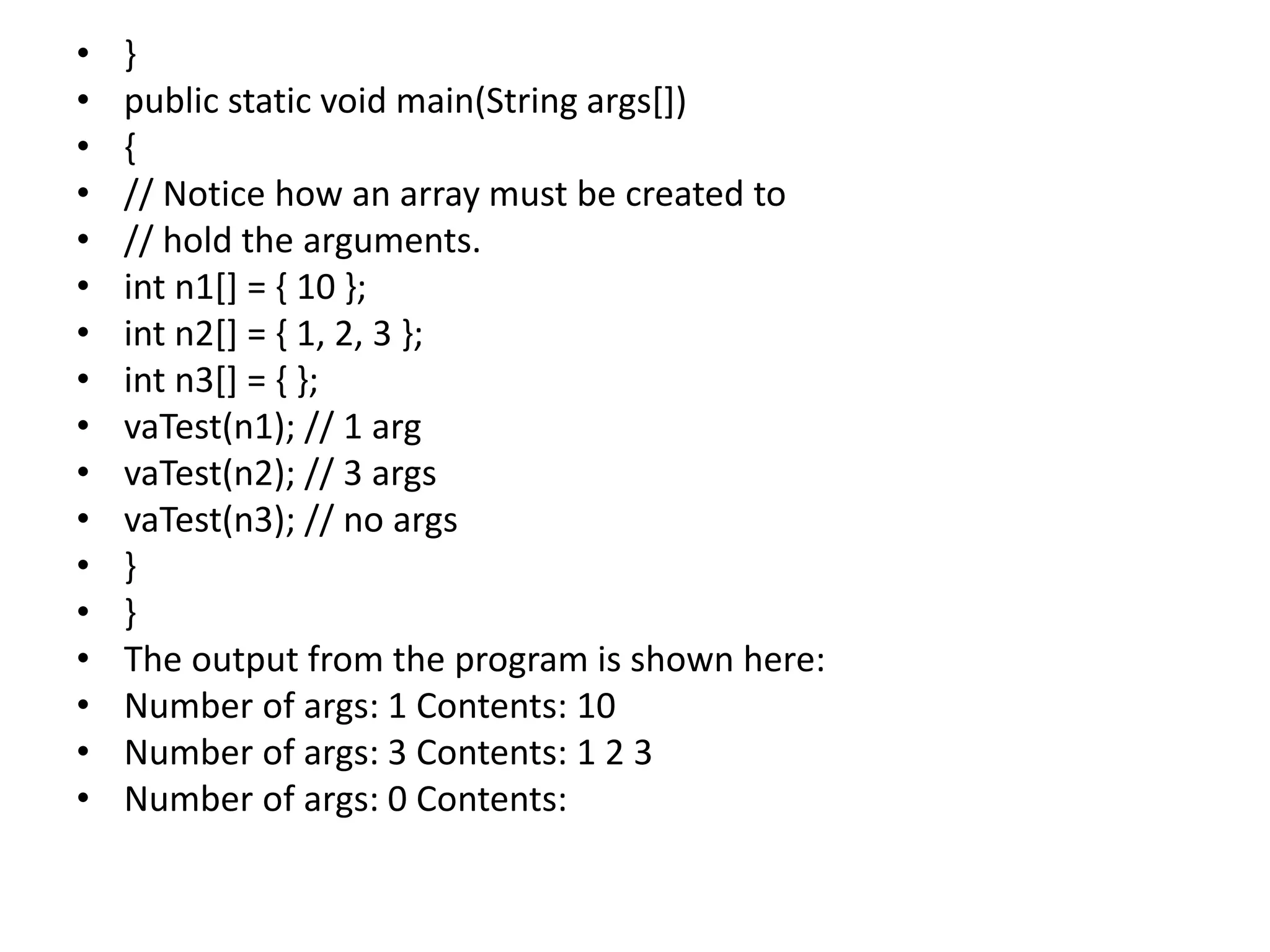 • }
• public static void main(String args[])
• {
• // Notice how an array must be created to
• // hold the arguments.
• int n1[] = { 10 };
• int n2[] = { 1, 2, 3 };
• int n3[] = { };
• vaTest(n1); // 1 arg
• vaTest(n2); // 3 args
• vaTest(n3); // no args
• }
• }
• The output from the program is shown here:
• Number of args: 1 Contents: 10
• Number of args: 3 Contents: 1 2 3
• Number of args: 0 Contents:
 