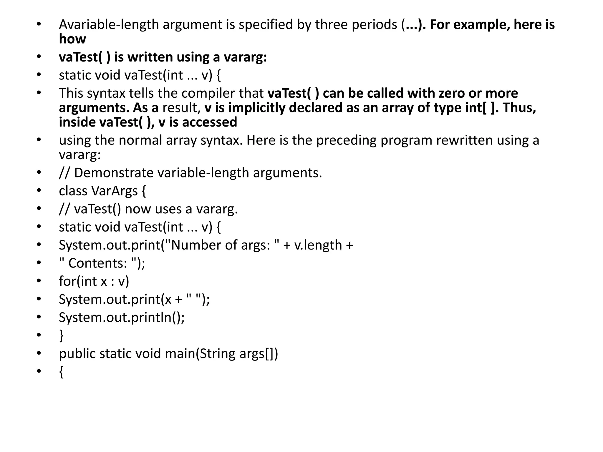 • Avariable-length argument is specified by three periods (...). For example, here is
how
• vaTest( ) is written using a vararg:
• static void vaTest(int ... v) {
• This syntax tells the compiler that vaTest( ) can be called with zero or more
arguments. As a result, v is implicitly declared as an array of type int[ ]. Thus,
inside vaTest( ), v is accessed
• using the normal array syntax. Here is the preceding program rewritten using a
vararg:
• // Demonstrate variable-length arguments.
• class VarArgs {
• // vaTest() now uses a vararg.
• static void vaTest(int ... v) {
• System.out.print("Number of args: " + v.length +
• " Contents: ");
• for(int x : v)
• System.out.print(x + " ");
• System.out.println();
• }
• public static void main(String args[])
• {
 