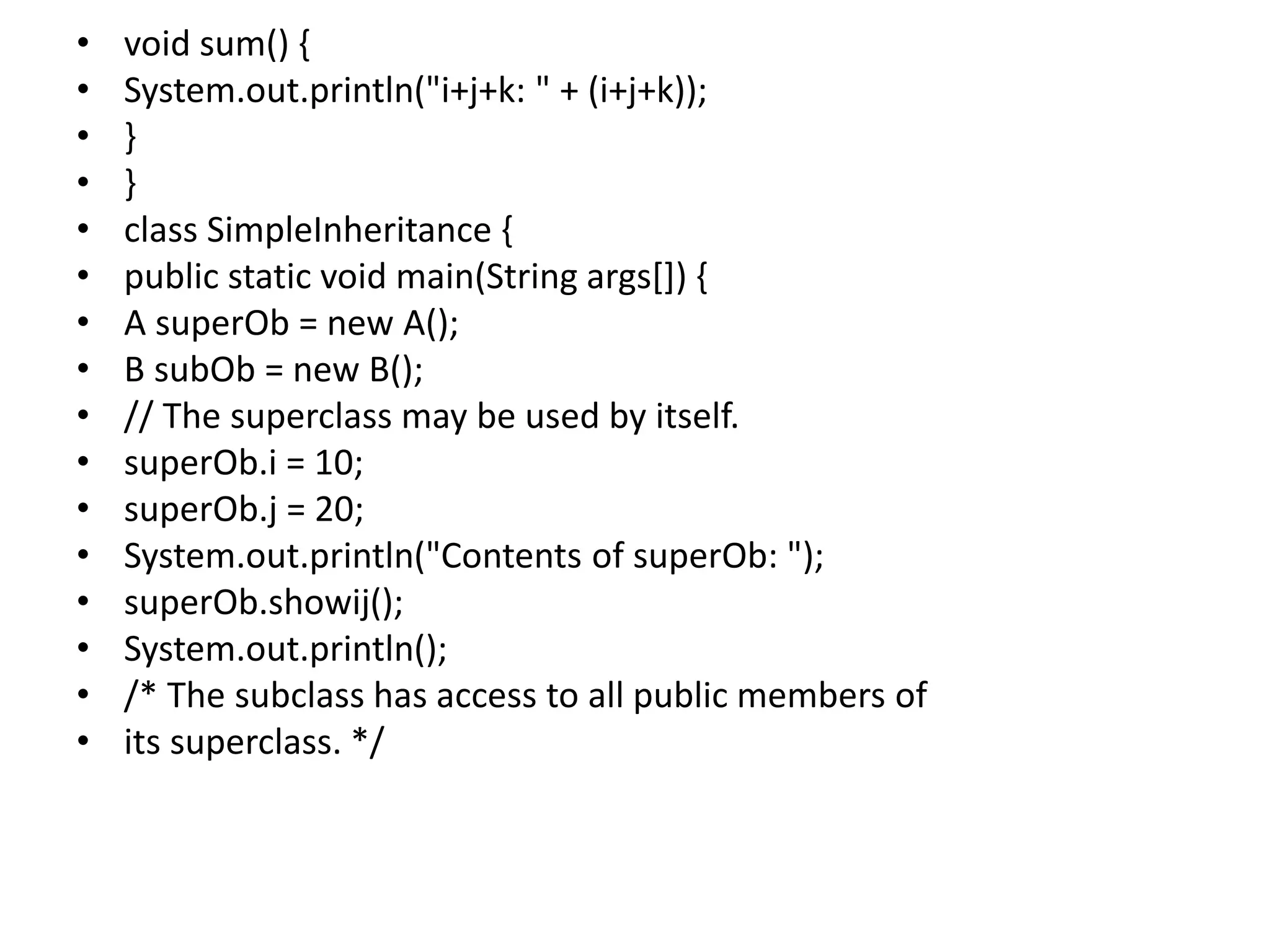 • void sum() {
• System.out.println("i+j+k: " + (i+j+k));
• }
• }
• class SimpleInheritance {
• public static void main(String args[]) {
• A superOb = new A();
• B subOb = new B();
• // The superclass may be used by itself.
• superOb.i = 10;
• superOb.j = 20;
• System.out.println("Contents of superOb: ");
• superOb.showij();
• System.out.println();
• /* The subclass has access to all public members of
• its superclass. */
 