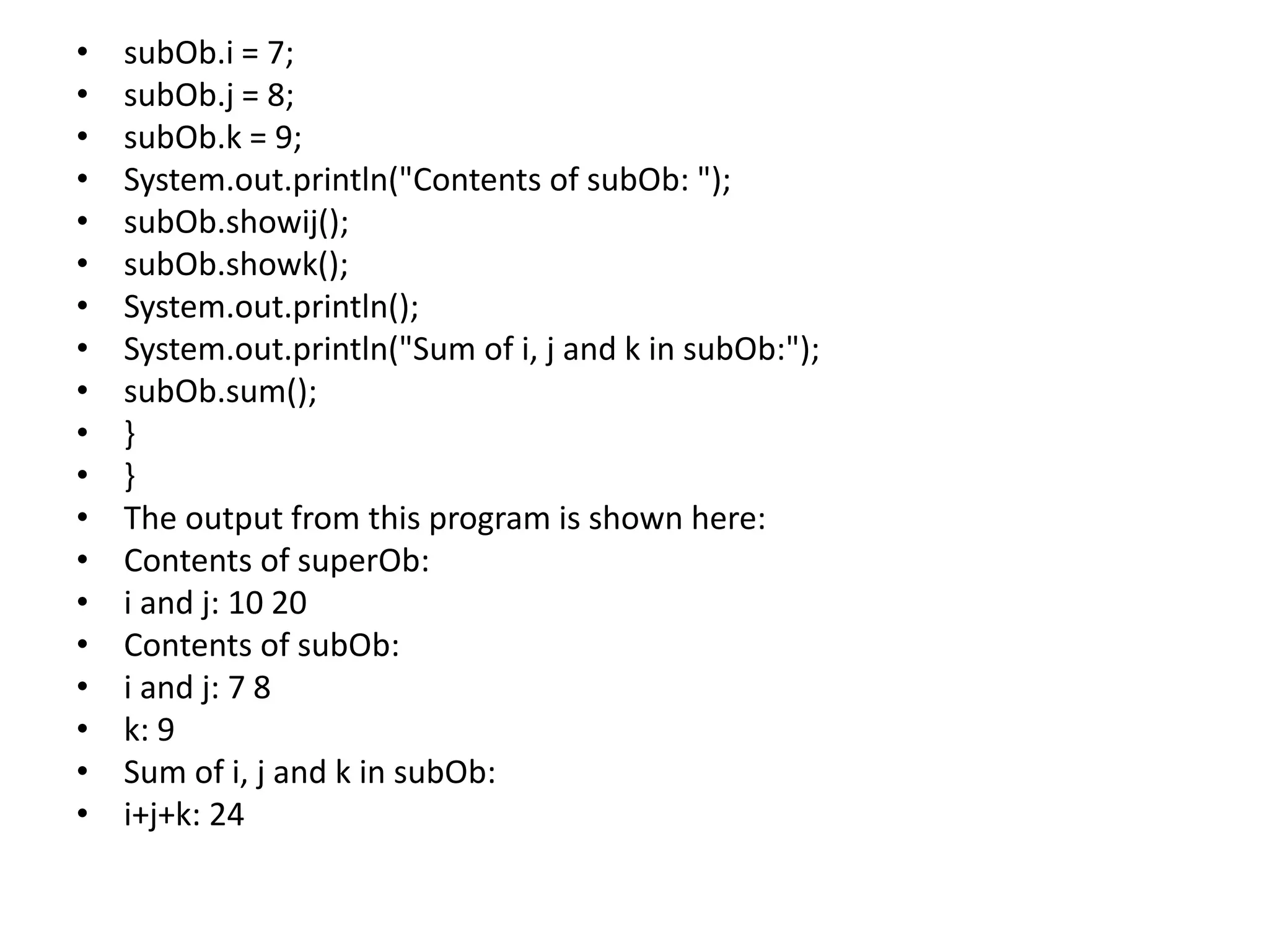 • subOb.i = 7;
• subOb.j = 8;
• subOb.k = 9;
• System.out.println("Contents of subOb: ");
• subOb.showij();
• subOb.showk();
• System.out.println();
• System.out.println("Sum of i, j and k in subOb:");
• subOb.sum();
• }
• }
• The output from this program is shown here:
• Contents of superOb:
• i and j: 10 20
• Contents of subOb:
• i and j: 7 8
• k: 9
• Sum of i, j and k in subOb:
• i+j+k: 24
 