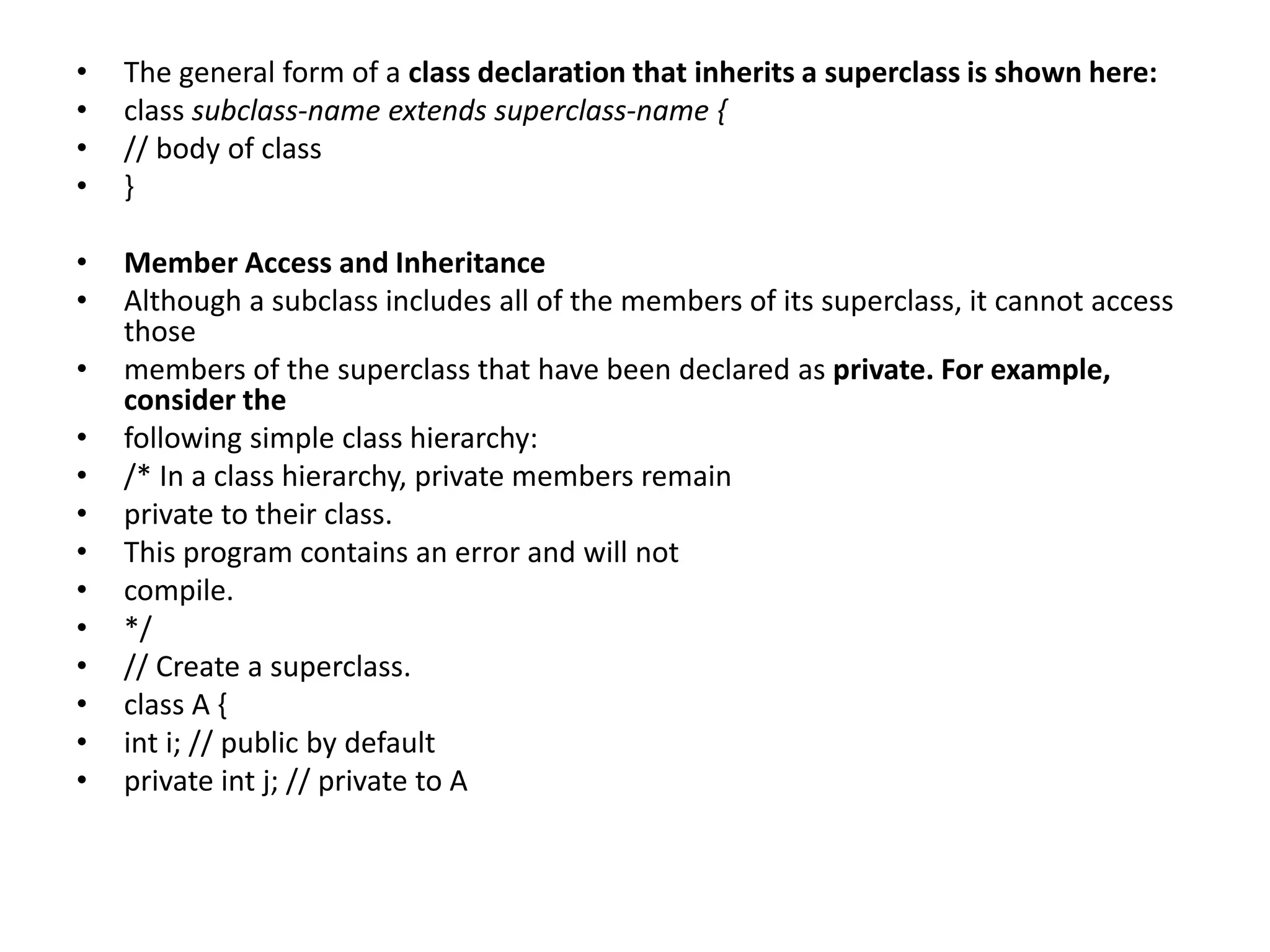 • The general form of a class declaration that inherits a superclass is shown here:
• class subclass-name extends superclass-name {
• // body of class
• }
• Member Access and Inheritance
• Although a subclass includes all of the members of its superclass, it cannot access
those
• members of the superclass that have been declared as private. For example,
consider the
• following simple class hierarchy:
• /* In a class hierarchy, private members remain
• private to their class.
• This program contains an error and will not
• compile.
• */
• // Create a superclass.
• class A {
• int i; // public by default
• private int j; // private to A
 