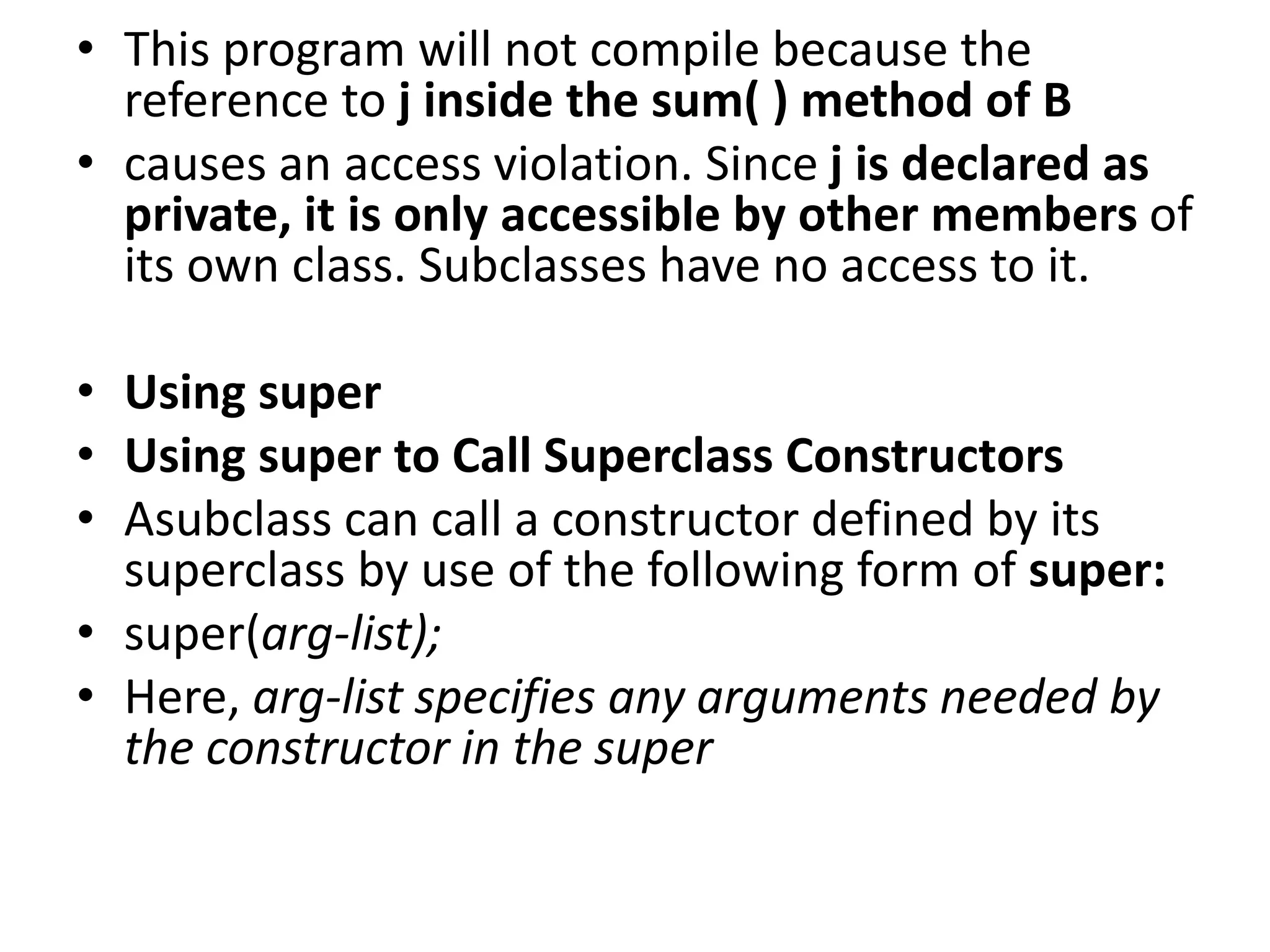 • This program will not compile because the
reference to j inside the sum( ) method of B
• causes an access violation. Since j is declared as
private, it is only accessible by other members of
its own class. Subclasses have no access to it.
• Using super
• Using super to Call Superclass Constructors
• Asubclass can call a constructor defined by its
superclass by use of the following form of super:
• super(arg-list);
• Here, arg-list specifies any arguments needed by
the constructor in the super
 