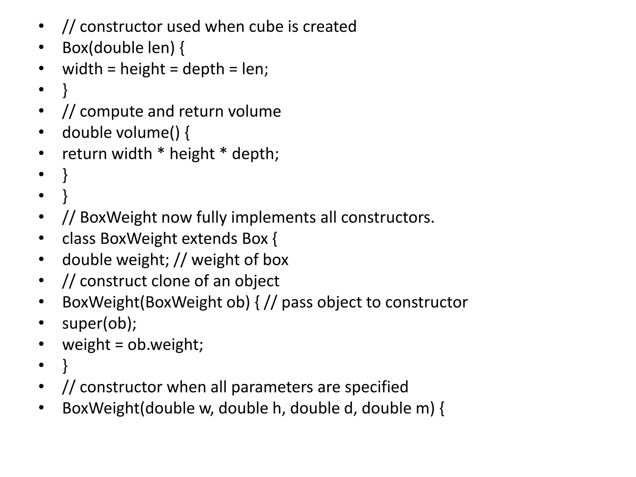 • // constructor used when cube is created
• Box(double len) {
• width = height = depth = len;
• }
• // compute and return volume
• double volume() {
• return width * height * depth;
• }
• }
• // BoxWeight now fully implements all constructors.
• class BoxWeight extends Box {
• double weight; // weight of box
• // construct clone of an object
• BoxWeight(BoxWeight ob) { // pass object to constructor
• super(ob);
• weight = ob.weight;
• }
• // constructor when all parameters are specified
• BoxWeight(double w, double h, double d, double m) {
 
