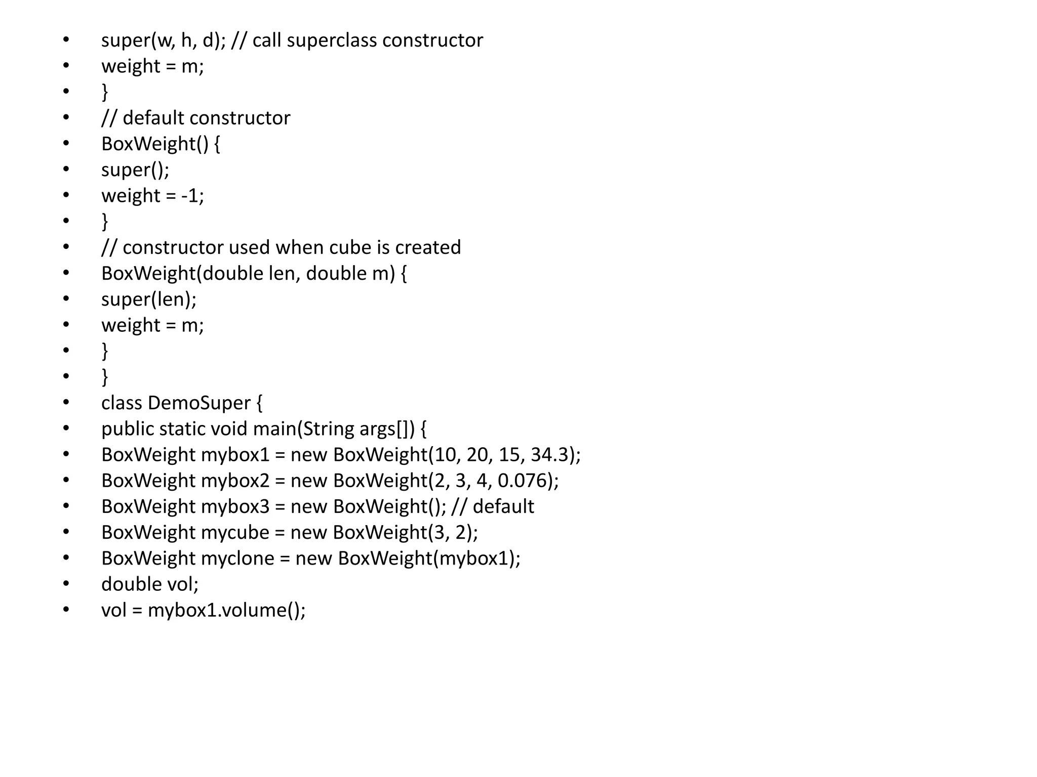 • super(w, h, d); // call superclass constructor
• weight = m;
• }
• // default constructor
• BoxWeight() {
• super();
• weight = -1;
• }
• // constructor used when cube is created
• BoxWeight(double len, double m) {
• super(len);
• weight = m;
• }
• }
• class DemoSuper {
• public static void main(String args[]) {
• BoxWeight mybox1 = new BoxWeight(10, 20, 15, 34.3);
• BoxWeight mybox2 = new BoxWeight(2, 3, 4, 0.076);
• BoxWeight mybox3 = new BoxWeight(); // default
• BoxWeight mycube = new BoxWeight(3, 2);
• BoxWeight myclone = new BoxWeight(mybox1);
• double vol;
• vol = mybox1.volume();
 