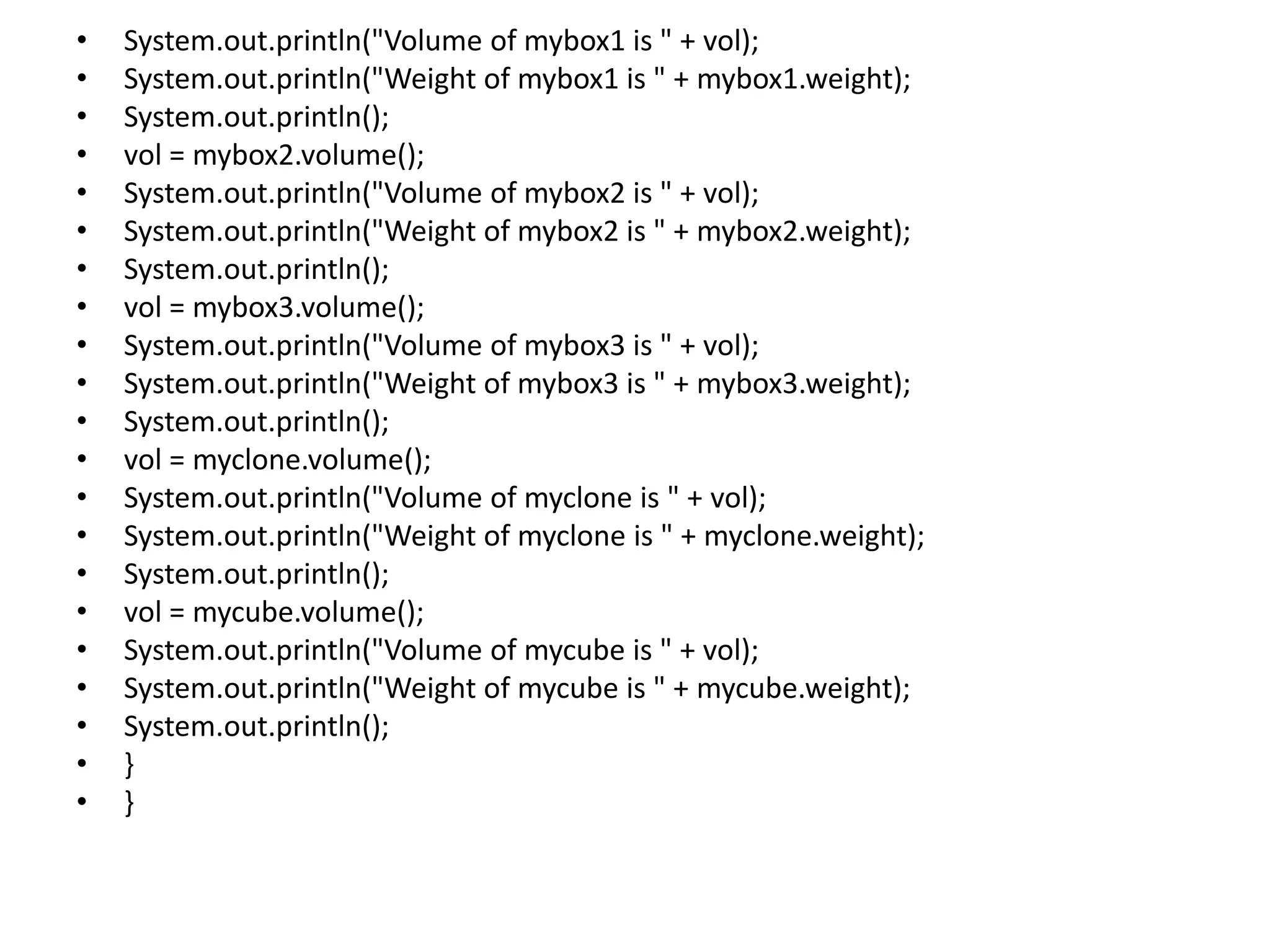 • System.out.println("Volume of mybox1 is " + vol);
• System.out.println("Weight of mybox1 is " + mybox1.weight);
• System.out.println();
• vol = mybox2.volume();
• System.out.println("Volume of mybox2 is " + vol);
• System.out.println("Weight of mybox2 is " + mybox2.weight);
• System.out.println();
• vol = mybox3.volume();
• System.out.println("Volume of mybox3 is " + vol);
• System.out.println("Weight of mybox3 is " + mybox3.weight);
• System.out.println();
• vol = myclone.volume();
• System.out.println("Volume of myclone is " + vol);
• System.out.println("Weight of myclone is " + myclone.weight);
• System.out.println();
• vol = mycube.volume();
• System.out.println("Volume of mycube is " + vol);
• System.out.println("Weight of mycube is " + mycube.weight);
• System.out.println();
• }
• }
 
