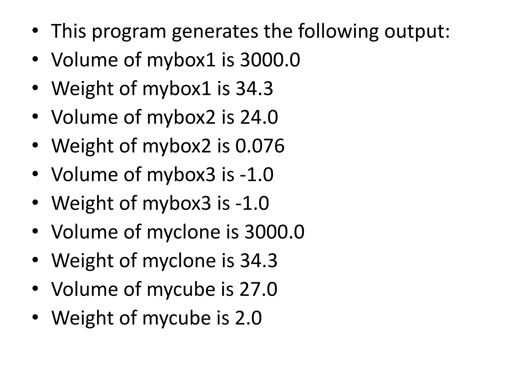 • This program generates the following output:
• Volume of mybox1 is 3000.0
• Weight of mybox1 is 34.3
• Volume of mybox2 is 24.0
• Weight of mybox2 is 0.076
• Volume of mybox3 is -1.0
• Weight of mybox3 is -1.0
• Volume of myclone is 3000.0
• Weight of myclone is 34.3
• Volume of mycube is 27.0
• Weight of mycube is 2.0
 
