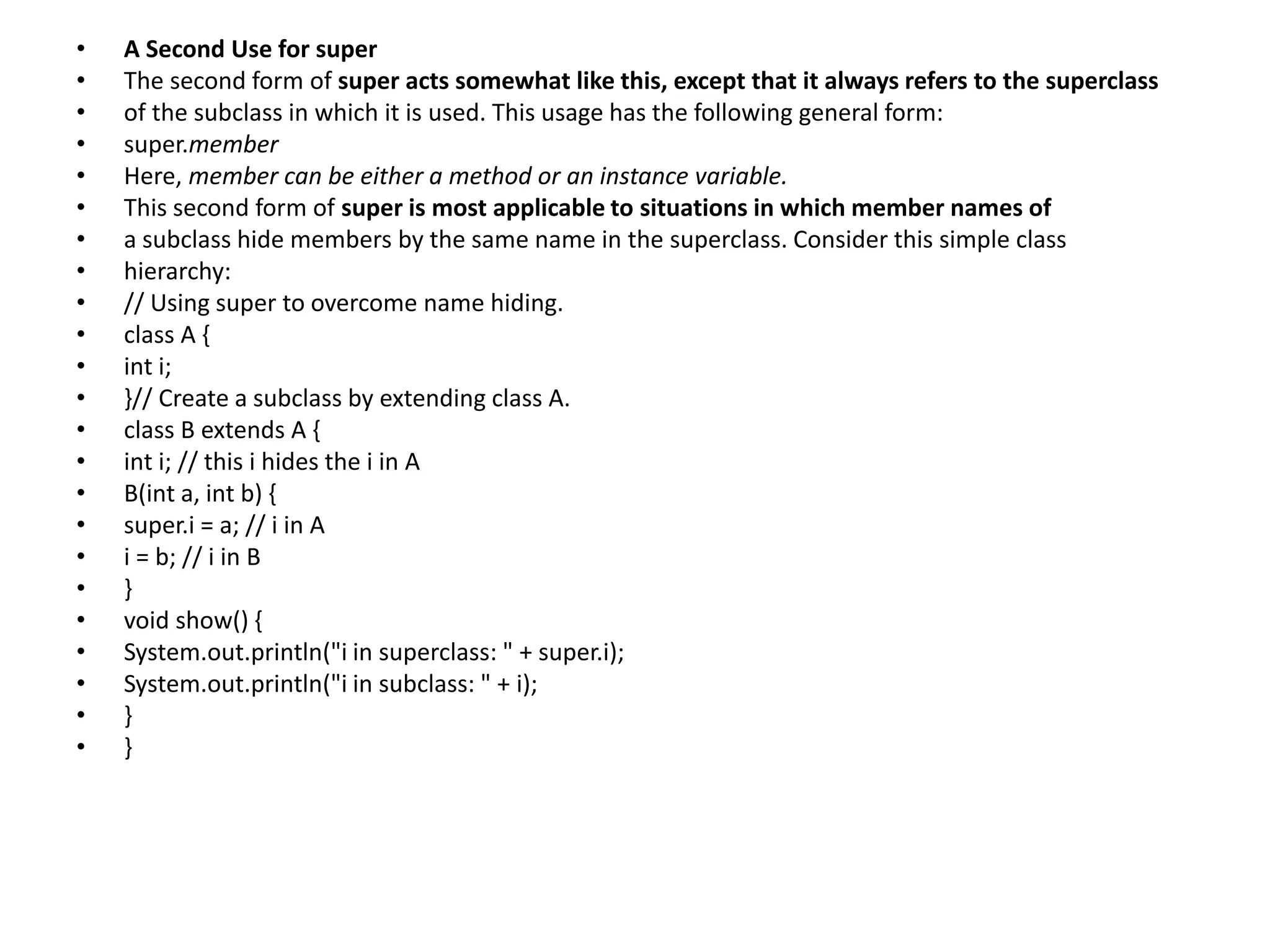 • A Second Use for super
• The second form of super acts somewhat like this, except that it always refers to the superclass
• of the subclass in which it is used. This usage has the following general form:
• super.member
• Here, member can be either a method or an instance variable.
• This second form of super is most applicable to situations in which member names of
• a subclass hide members by the same name in the superclass. Consider this simple class
• hierarchy:
• // Using super to overcome name hiding.
• class A {
• int i;
• }// Create a subclass by extending class A.
• class B extends A {
• int i; // this i hides the i in A
• B(int a, int b) {
• super.i = a; // i in A
• i = b; // i in B
• }
• void show() {
• System.out.println("i in superclass: " + super.i);
• System.out.println("i in subclass: " + i);
• }
• }
 