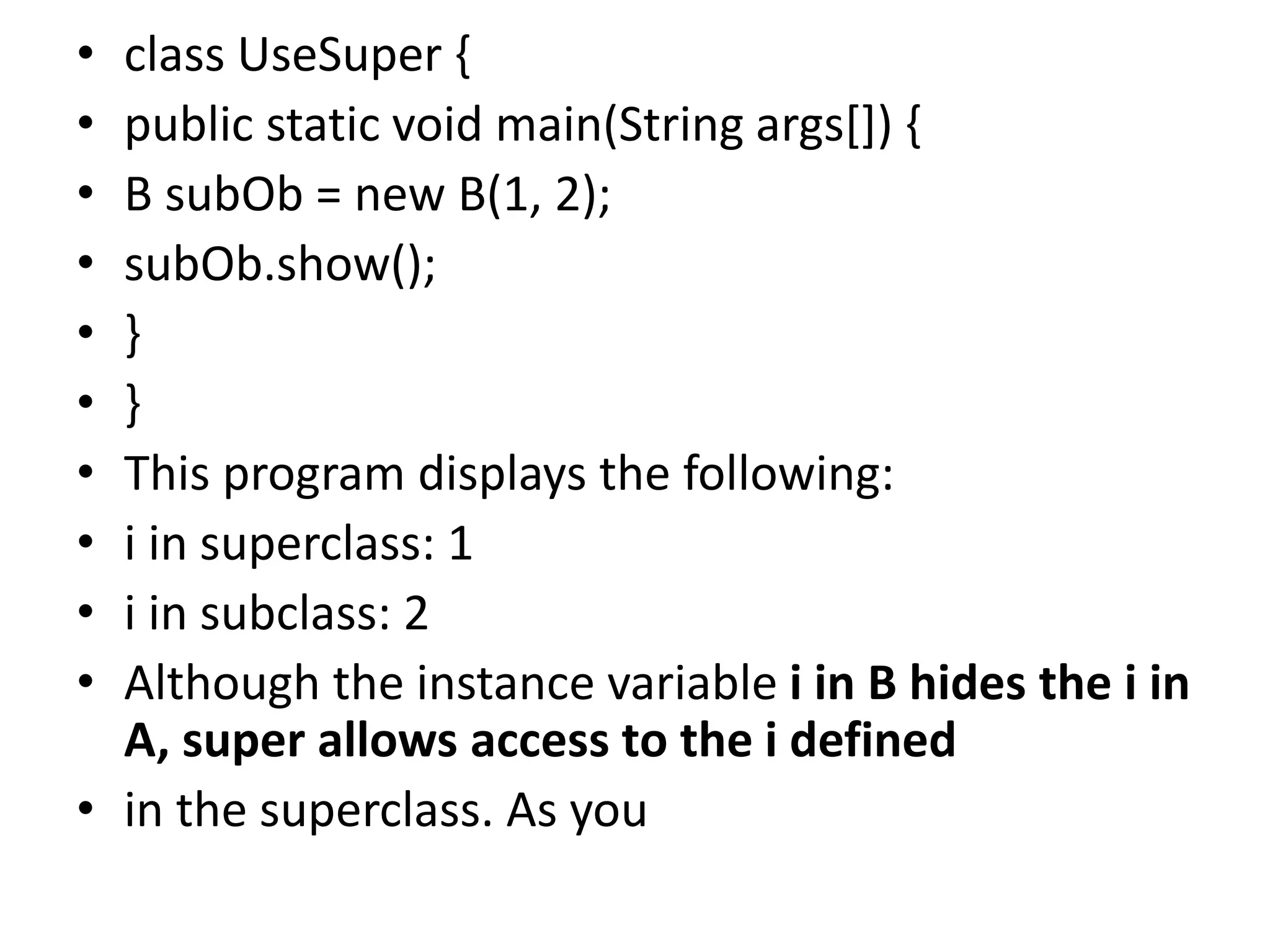 • class UseSuper {
• public static void main(String args[]) {
• B subOb = new B(1, 2);
• subOb.show();
• }
• }
• This program displays the following:
• i in superclass: 1
• i in subclass: 2
• Although the instance variable i in B hides the i in
A, super allows access to the i defined
• in the superclass. As you
 