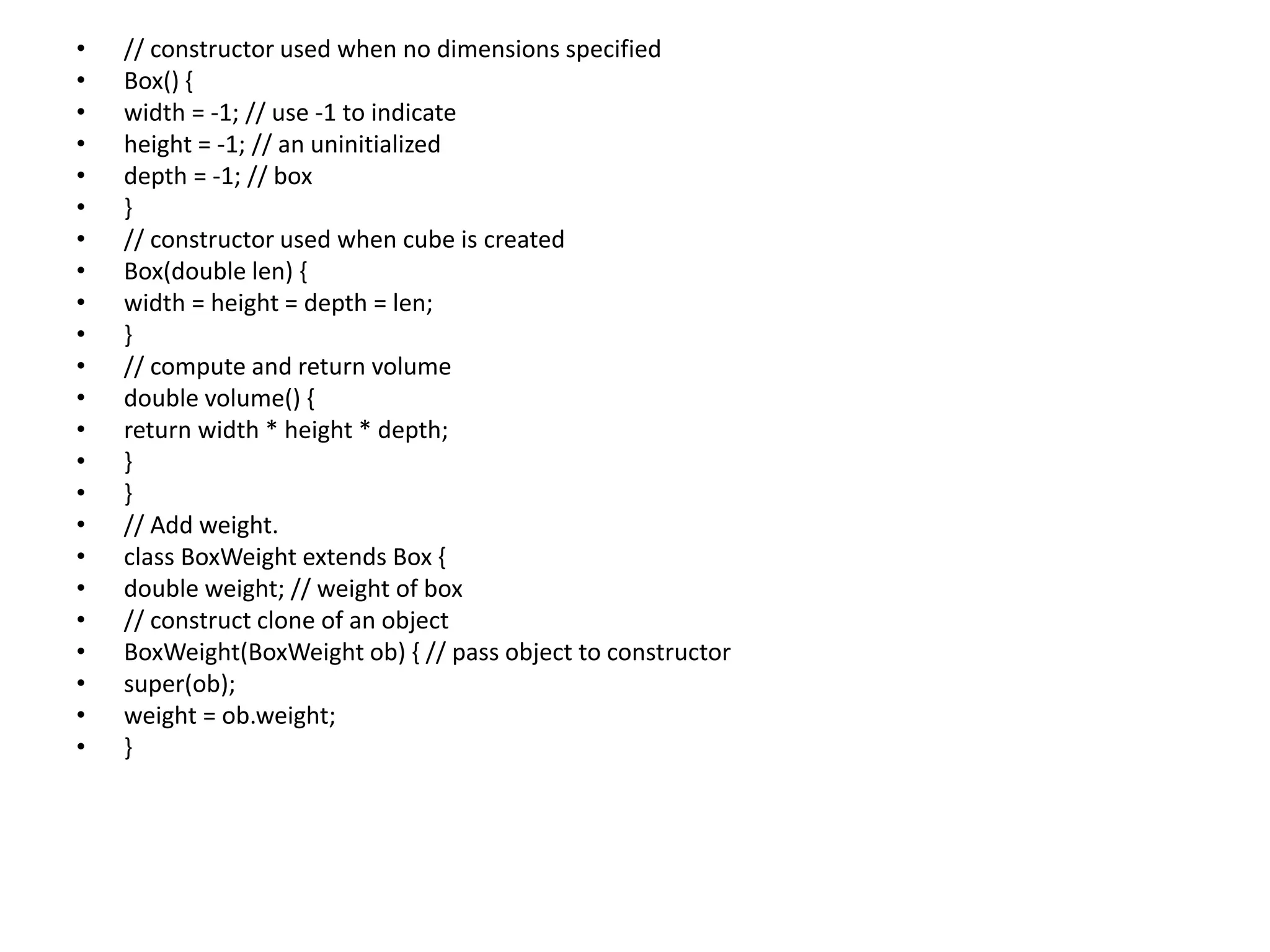 • // constructor used when no dimensions specified
• Box() {
• width = -1; // use -1 to indicate
• height = -1; // an uninitialized
• depth = -1; // box
• }
• // constructor used when cube is created
• Box(double len) {
• width = height = depth = len;
• }
• // compute and return volume
• double volume() {
• return width * height * depth;
• }
• }
• // Add weight.
• class BoxWeight extends Box {
• double weight; // weight of box
• // construct clone of an object
• BoxWeight(BoxWeight ob) { // pass object to constructor
• super(ob);
• weight = ob.weight;
• }
 