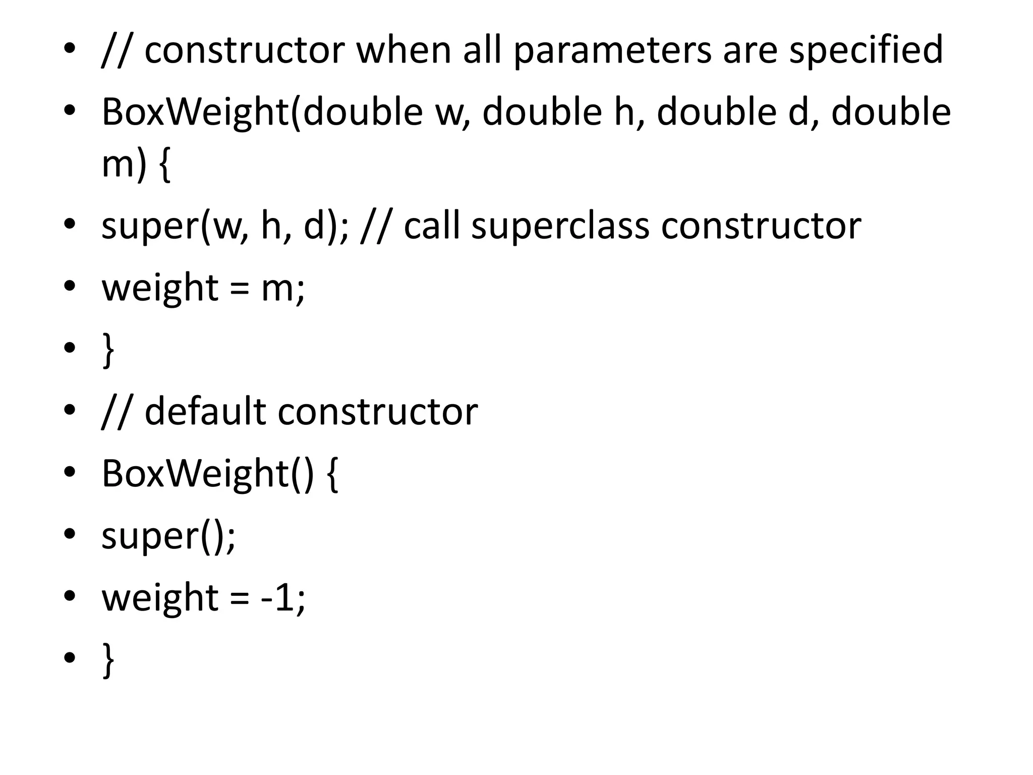 • // constructor when all parameters are specified
• BoxWeight(double w, double h, double d, double
m) {
• super(w, h, d); // call superclass constructor
• weight = m;
• }
• // default constructor
• BoxWeight() {
• super();
• weight = -1;
• }
 