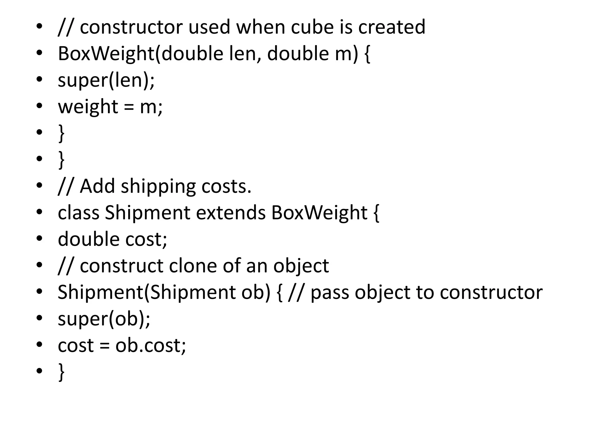 • // constructor used when cube is created
• BoxWeight(double len, double m) {
• super(len);
• weight = m;
• }
• }
• // Add shipping costs.
• class Shipment extends BoxWeight {
• double cost;
• // construct clone of an object
• Shipment(Shipment ob) { // pass object to constructor
• super(ob);
• cost = ob.cost;
• }
 