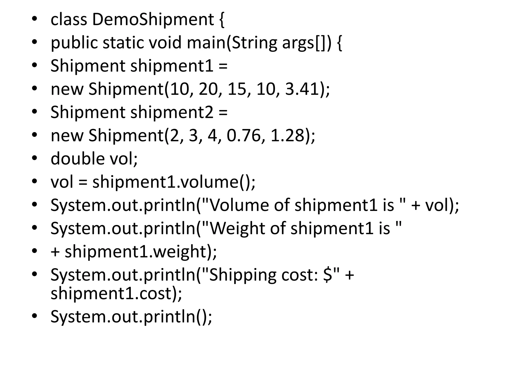 • class DemoShipment {
• public static void main(String args[]) {
• Shipment shipment1 =
• new Shipment(10, 20, 15, 10, 3.41);
• Shipment shipment2 =
• new Shipment(2, 3, 4, 0.76, 1.28);
• double vol;
• vol = shipment1.volume();
• System.out.println("Volume of shipment1 is " + vol);
• System.out.println("Weight of shipment1 is "
• + shipment1.weight);
• System.out.println("Shipping cost: $" +
shipment1.cost);
• System.out.println();
 