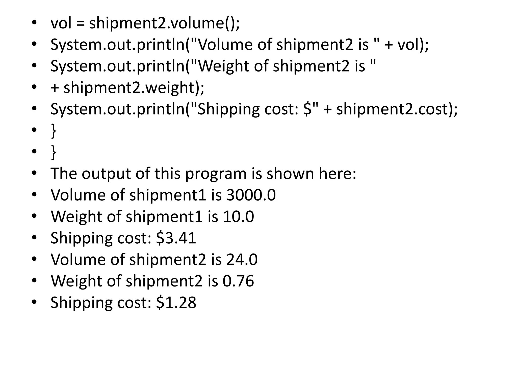 • vol = shipment2.volume();
• System.out.println("Volume of shipment2 is " + vol);
• System.out.println("Weight of shipment2 is "
• + shipment2.weight);
• System.out.println("Shipping cost: $" + shipment2.cost);
• }
• }
• The output of this program is shown here:
• Volume of shipment1 is 3000.0
• Weight of shipment1 is 10.0
• Shipping cost: $3.41
• Volume of shipment2 is 24.0
• Weight of shipment2 is 0.76
• Shipping cost: $1.28
 