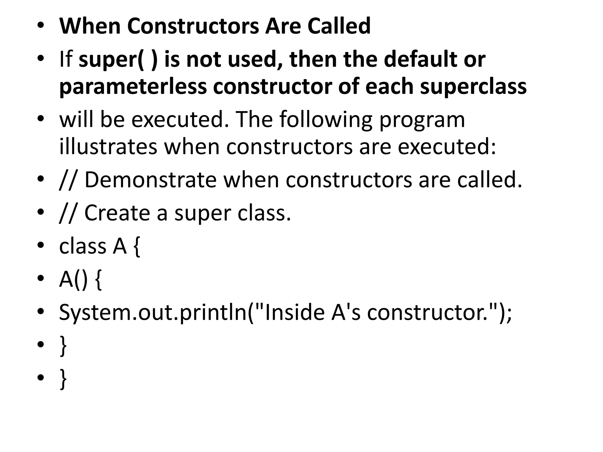 • When Constructors Are Called
• If super( ) is not used, then the default or
parameterless constructor of each superclass
• will be executed. The following program
illustrates when constructors are executed:
• // Demonstrate when constructors are called.
• // Create a super class.
• class A {
• A() {
• System.out.println("Inside A's constructor.");
• }
• }
 