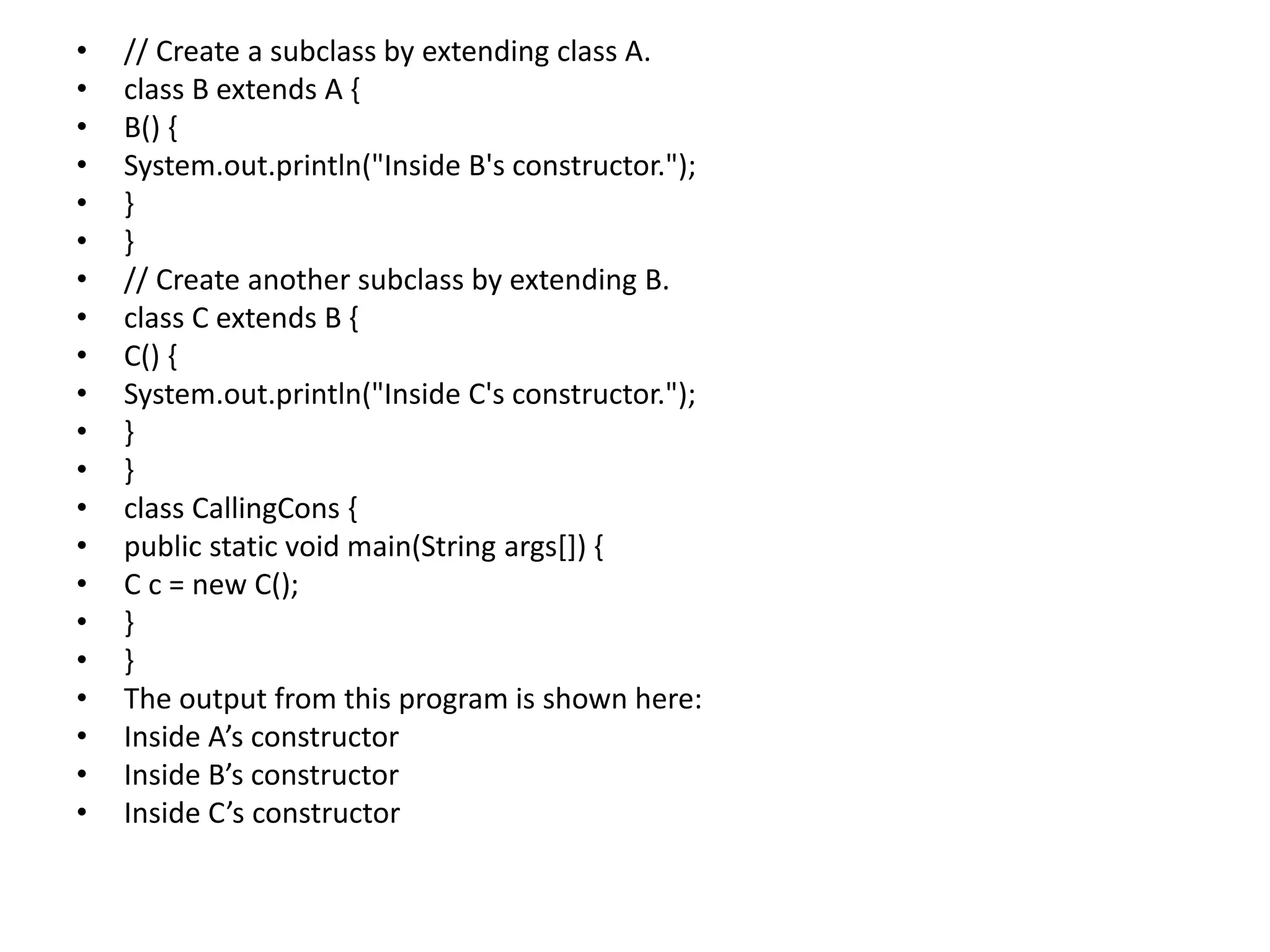 • // Create a subclass by extending class A.
• class B extends A {
• B() {
• System.out.println("Inside B's constructor.");
• }
• }
• // Create another subclass by extending B.
• class C extends B {
• C() {
• System.out.println("Inside C's constructor.");
• }
• }
• class CallingCons {
• public static void main(String args[]) {
• C c = new C();
• }
• }
• The output from this program is shown here:
• Inside A’s constructor
• Inside B’s constructor
• Inside C’s constructor
 