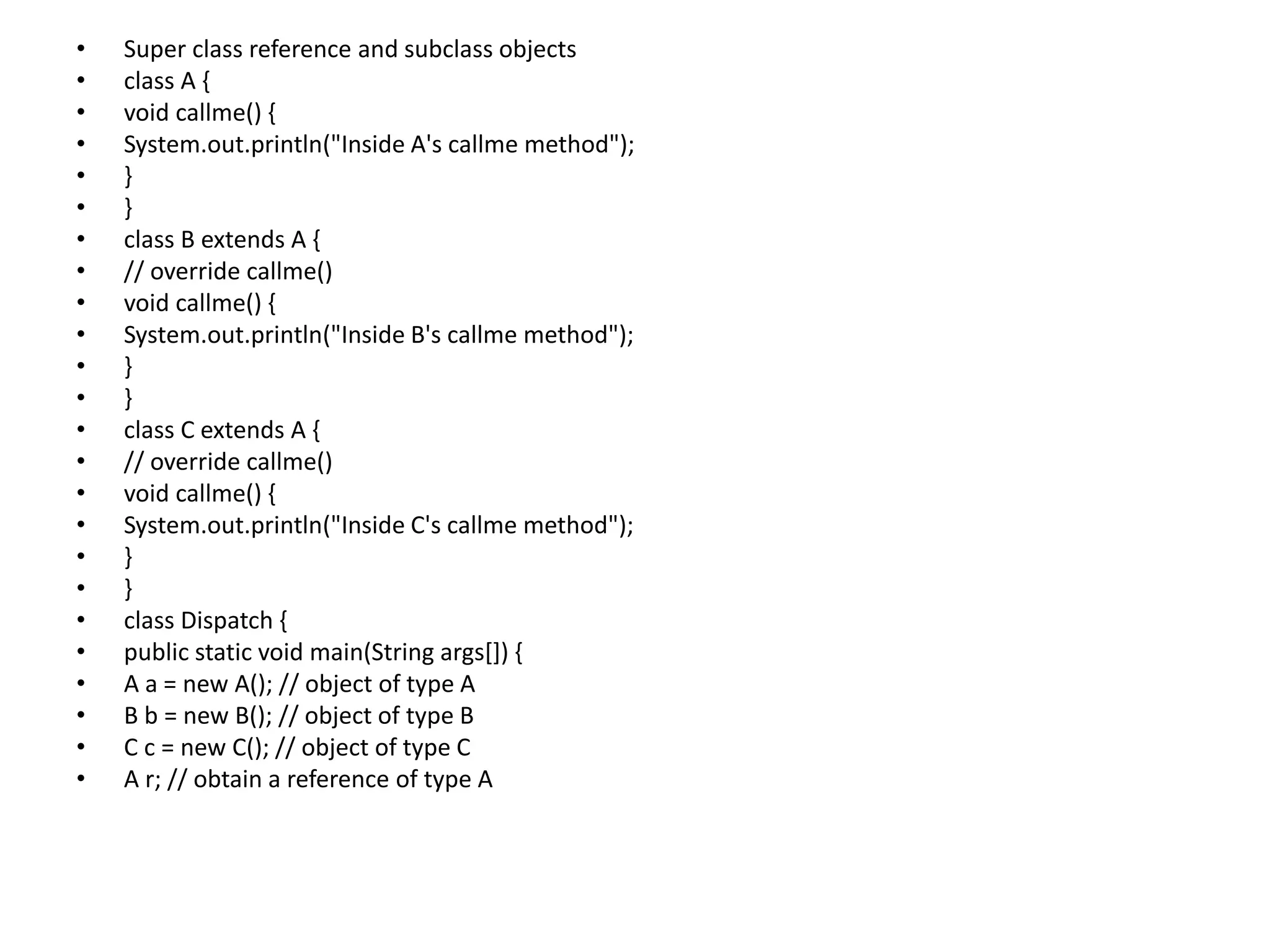 • Super class reference and subclass objects
• class A {
• void callme() {
• System.out.println("Inside A's callme method");
• }
• }
• class B extends A {
• // override callme()
• void callme() {
• System.out.println("Inside B's callme method");
• }
• }
• class C extends A {
• // override callme()
• void callme() {
• System.out.println("Inside C's callme method");
• }
• }
• class Dispatch {
• public static void main(String args[]) {
• A a = new A(); // object of type A
• B b = new B(); // object of type B
• C c = new C(); // object of type C
• A r; // obtain a reference of type A
 