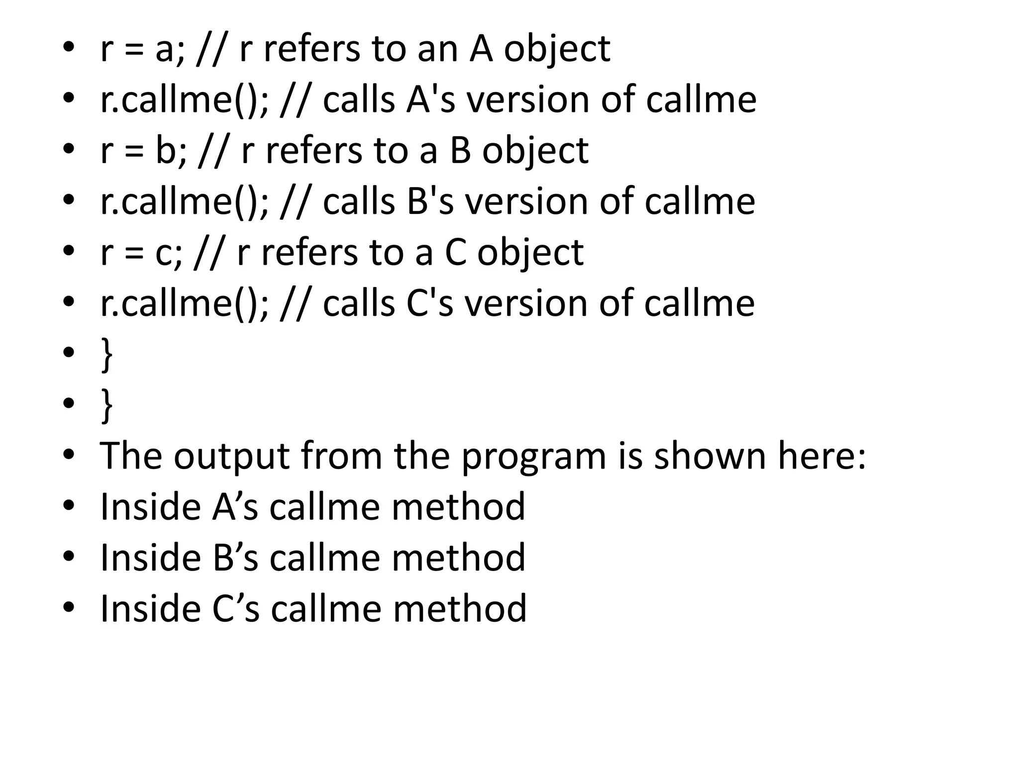 • r = a; // r refers to an A object
• r.callme(); // calls A's version of callme
• r = b; // r refers to a B object
• r.callme(); // calls B's version of callme
• r = c; // r refers to a C object
• r.callme(); // calls C's version of callme
• }
• }
• The output from the program is shown here:
• Inside A’s callme method
• Inside B’s callme method
• Inside C’s callme method
 