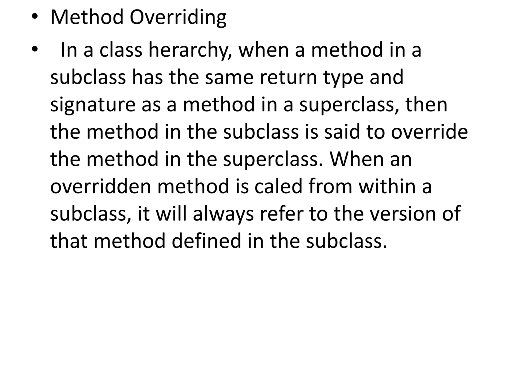 • Method Overriding
• In a class herarchy, when a method in a
subclass has the same return type and
signature as a method in a superclass, then
the method in the subclass is said to override
the method in the superclass. When an
overridden method is caled from within a
subclass, it will always refer to the version of
that method defined in the subclass.
 