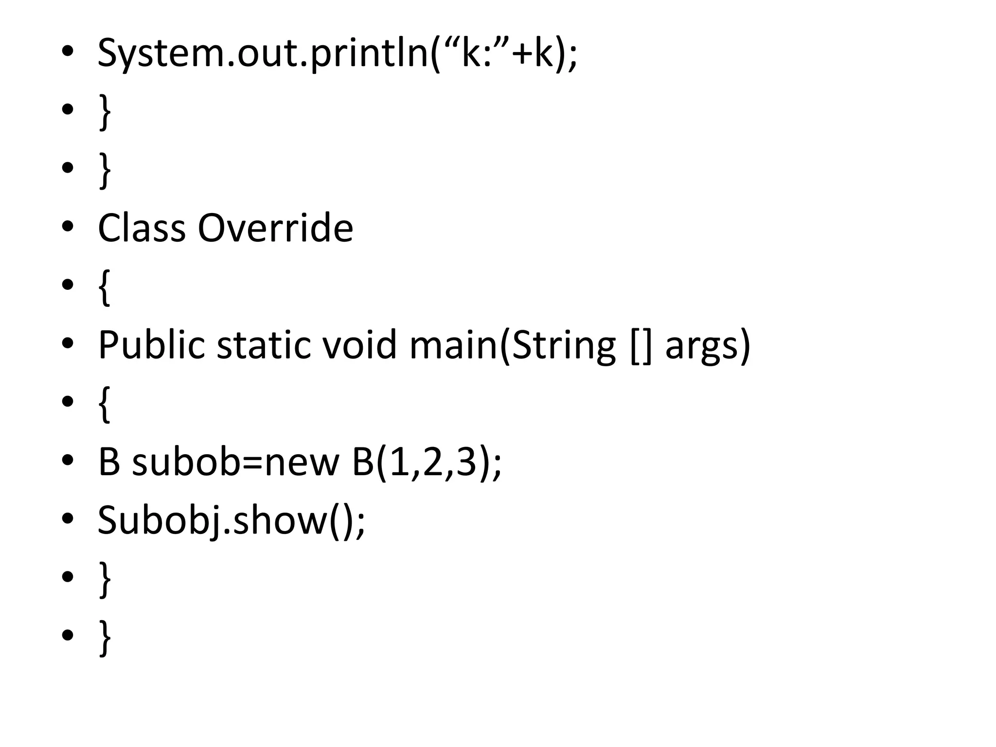 • System.out.println(“k:”+k);
• }
• }
• Class Override
• {
• Public static void main(String [] args)
• {
• B subob=new B(1,2,3);
• Subobj.show();
• }
• }
 
