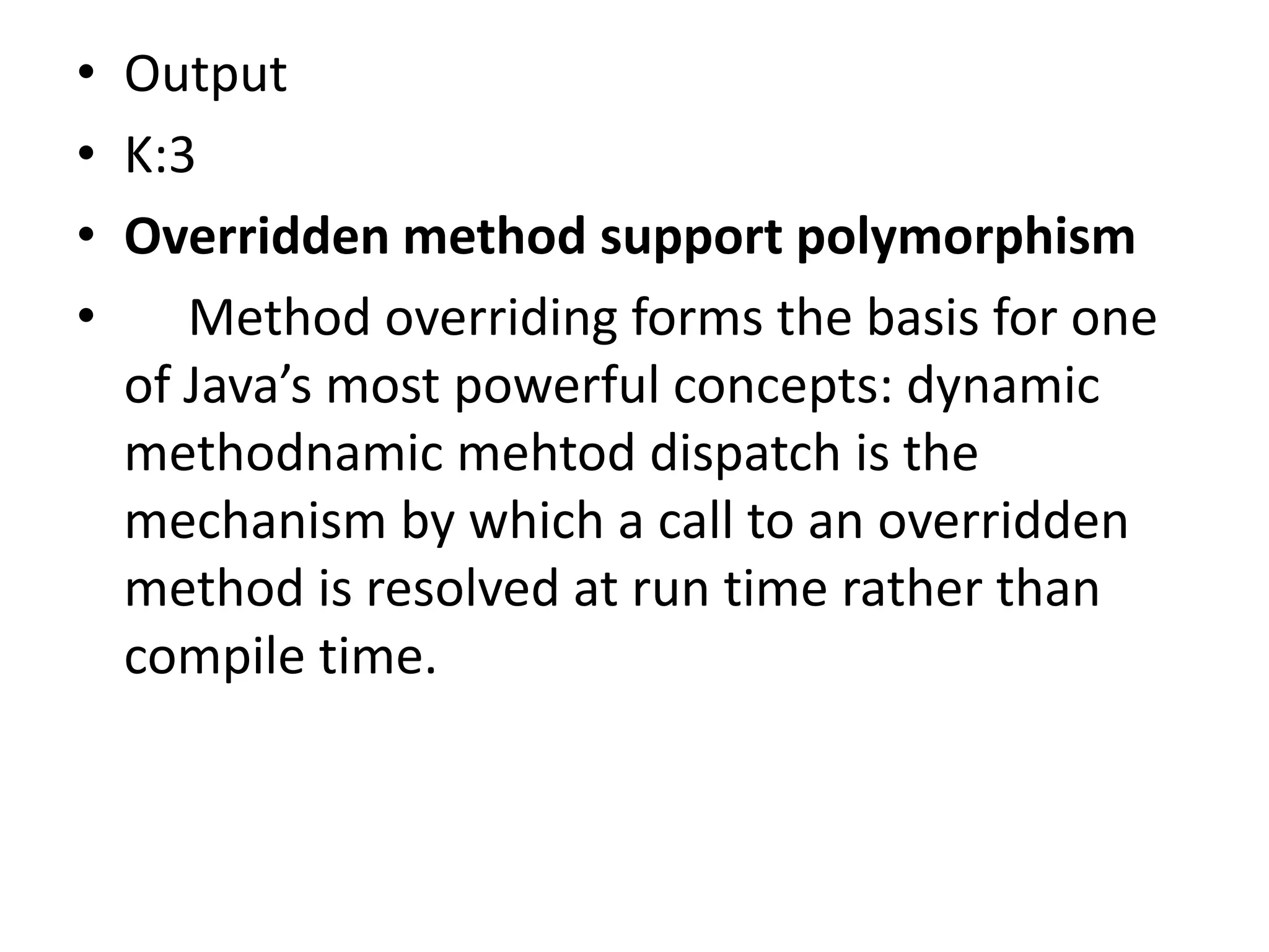 • Output
• K:3
• Overridden method support polymorphism
• Method overriding forms the basis for one
of Java’s most powerful concepts: dynamic
methodnamic mehtod dispatch is the
mechanism by which a call to an overridden
method is resolved at run time rather than
compile time.
 