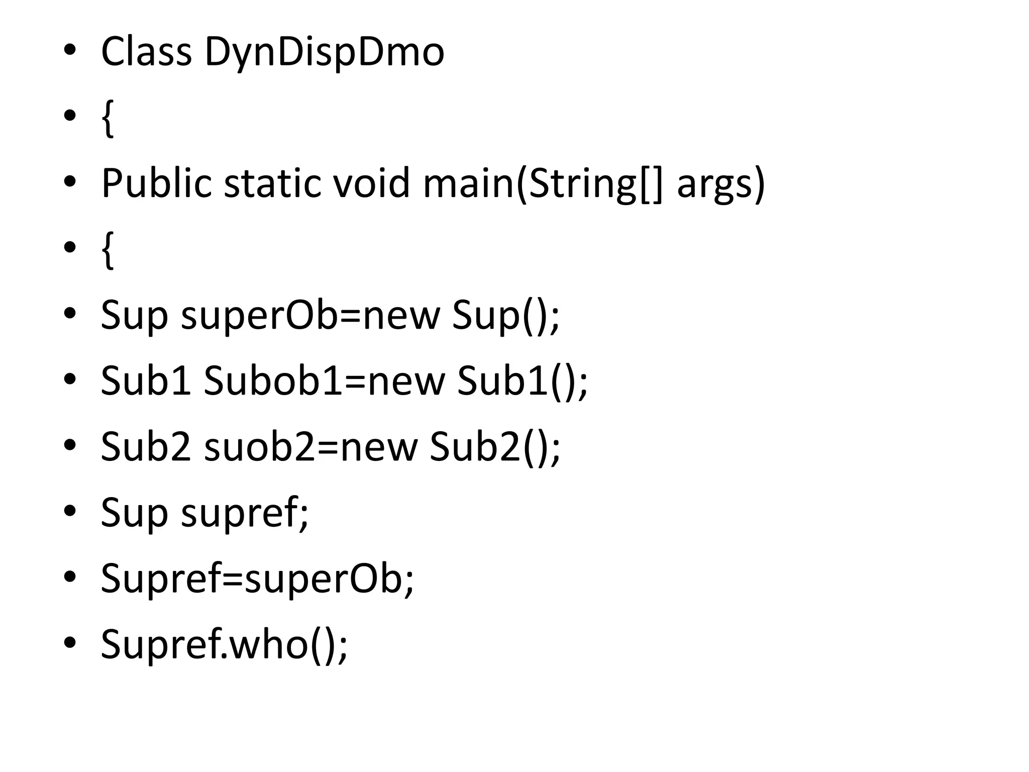 • Class DynDispDmo
• {
• Public static void main(String[] args)
• {
• Sup superOb=new Sup();
• Sub1 Subob1=new Sub1();
• Sub2 suob2=new Sub2();
• Sup supref;
• Supref=superOb;
• Supref.who();
 