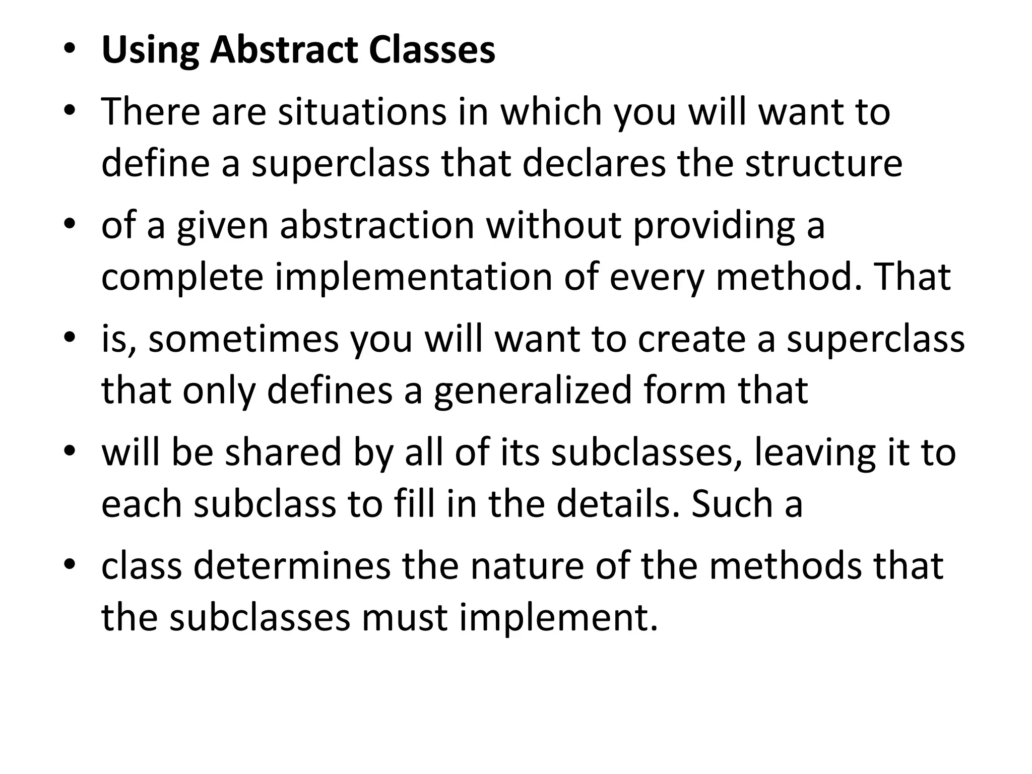• Using Abstract Classes
• There are situations in which you will want to
define a superclass that declares the structure
• of a given abstraction without providing a
complete implementation of every method. That
• is, sometimes you will want to create a superclass
that only defines a generalized form that
• will be shared by all of its subclasses, leaving it to
each subclass to fill in the details. Such a
• class determines the nature of the methods that
the subclasses must implement.
 