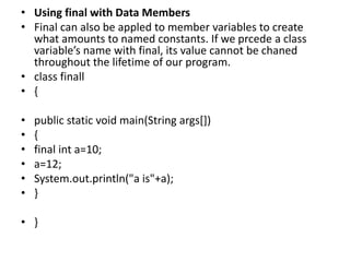 • Using final with Data Members
• Final can also be appled to member variables to create
what amounts to named constants. If we prcede a class
variable’s name with final, its value cannot be chaned
throughout the lifetime of our program.
• class finall
• {
• public static void main(String args[])
• {
• final int a=10;
• a=12;
• System.out.println("a is"+a);
• }
• }
 